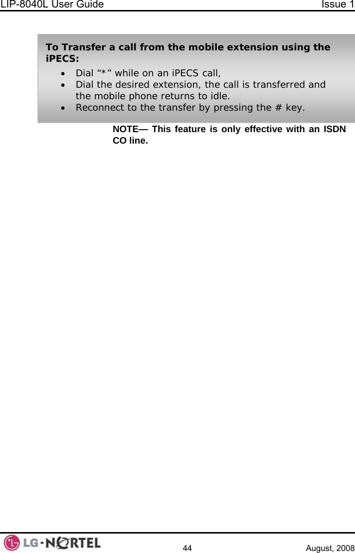 LIP-8040L User Guide  Issue 1    44 August, 2008 NOTE— This feature is only effective with an ISDN CO line.  To Transfer a call from the mobile extension using the iPECS: • Dial “*” while on an iPECS call, • Dial the desired extension, the call is transferred and the mobile phone returns to idle. • Reconnect to the transfer by pressing the # key.  