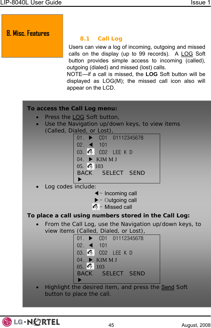 LIP-8040L User Guide  Issue 1    45 August, 2008  8. MISC. FEATURES 8.1 Call Log Users can view a log of incoming, outgoing and missed calls on the display (up to 99 records).  A  LOG Soft button provides simple access to incoming (called), outgoing (dialed) and missed (lost) calls. NOTE—if a call is missed, the LOG Soft button will be displayed as LOG(M); the missed call icon also will ppear on the LCD. a 8. Misc. Features To access the Call Log menu: • Press the LOG Soft button, • Use the Navigation up/down keys, to view items (Called, Dialed, or Lost), 01. ▶  CO1  01112345678 02. ◀  101 03.     CO2  LEE K D  M J 04. ▶  KIM05.        103 BACK     SELECT   SEND ▶ • Log codes include: ◀- Incoming call ▶ll - Outgoing caMissed call - To place a call using numbers stored in the Call Log: • From the Call Log, use the Navigation up/down keys, to view items (Called, Dialed, or Lost), 01. ▶  CO1  01112345678 02. ◀  101 03.     CO2  LEE K D  M J 04. ▶  KIM05.         103 BACK     SELECT   SEND ▶ • Highlight the desired item, and press the Send Soft button to place the call.  