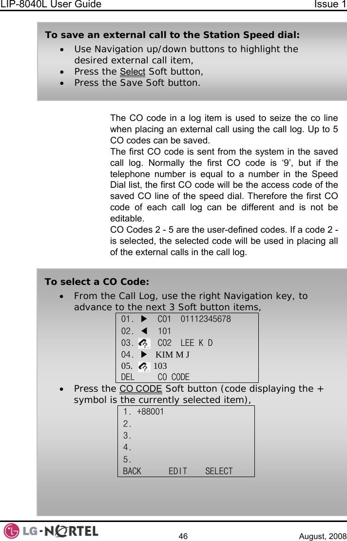 LIP-8040L User Guide  Issue 1    46 August, 2008  The CO code in a log item is used to seize the co line when placing an external call using the call log. Up to 5 CO codes can be saved.  The first CO code is sent from the system in the saved call log. Normally the first CO code is ‘9’, but if the telephone number is equal to a number in the Speed Dial list, the first CO code will be the access code of the saved CO line of the speed dial. Therefore the first CO code of each call log can be different and is not be editable. CO Codes 2 - 5 are the user-defined codes. If a code 2 - is selected, the selected code will be used in placing all of the external calls in the call log. To save an external call to the Station Speed dial: • Use Navigation up/down buttons to highlight the desired external call item, • Press the Select Soft button, • Press the Save Soft button. To select a CO Code: • From the Call Log, use the right Navigation key, to advance to the next 3 Soft button items, 01. ▶  CO1  01112345678 02. ◀  101 03.     CO2  LEE K D 04. ▶   KIM M J 05.         103 DEL     CO CODE    • Press the CO CODE Soft button (code displaying the + symbol is the currently selected item), 1. +88001 2.  3.  4. 5. BACK      EDIT    SELECT   