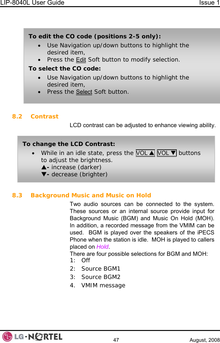 LIP-8040L User Guide  Issue 1    47 August, 2008    8.2 Contrast LCD contrast can be adjusted to enhance viewing ability.  To change the LCD Contrast: • While in an idle state, press the VOL S VOL T buttons to adjust the brightness. S- increase (darker) T- decrease (brighter) To edit the CO code (positions 2-5 only): • Use Navigation up/down buttons to highlight the desired item, • Press the Edit Soft button to modify selection. To select the CO code: • Use Navigation up/down buttons to highlight the desired item, • Press the Select Soft button. 8.3 Background Music and Music on Hold Two audio sources can be connected to the system.  These sources or an internal source provide input for Background Music (BGM) and Music On Hold (MOH).  In addition, a recorded message from the VMIM can be used.  BGM is played over the speakers of the iPECS Phone when the station is idle.  MOH is played to callers placed on Hold. There are four possible selections for BGM and MOH: 1: Off 2: Source BGM1 3: Source BGM2 4. VMIM message  