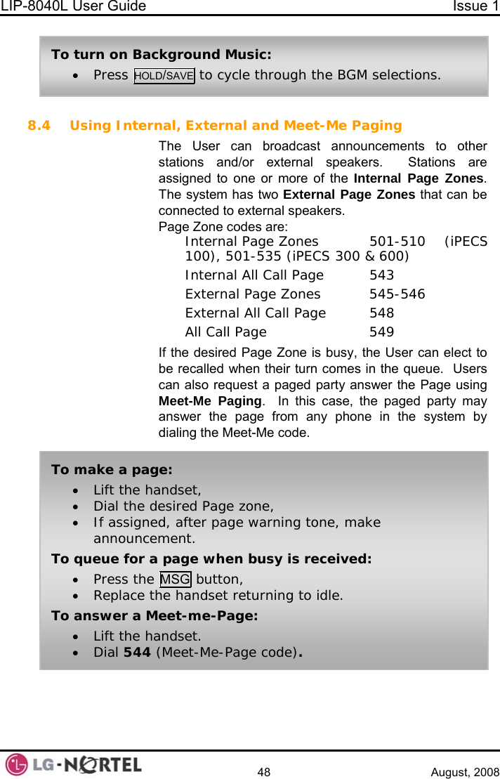 LIP-8040L User Guide  Issue 1    48 August, 2008  8.4 Using Internal, External and Meet-Me Paging The User can broadcast announcements to other stations and/or external speakers.  Stations are assigned to one or more of the Internal Page Zones.  The system has two External Page Zones that can be connected to external speakers. Page Zone codes are:   Internal Page Zones  501-510  (iPECS 100), 501-535 (iPECS 300 &amp; 600)   Internal All Call Page  543   External Page Zones  545-546   External All Call Page  548  All Call Page    549 If the desired Page Zone is busy, the User can elect to be recalled when their turn comes in the queue.  Users can also request a paged party answer the Page using Meet-Me Paging.  In this case, the paged party may answer the page from any phone in the system by dialing the Meet-Me code.  To turn on Background Music: • Press HOLD/SAVE to cycle through the BGM selections. To make a page: • Lift the handset, • Dial the desired Page zone, • If assigned, after page warning tone, make announcement. To queue for a page when busy is received: • Press the MSG button, • Replace the handset returning to idle. To answer a Meet-me-Page: • Lift the handset. • Dial 544 (Meet-Me-Page code).  