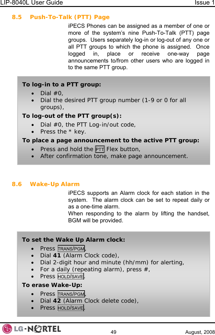 LIP-8040L User Guide  Issue 1    49 August, 2008 8.5 Push-To-Talk (PTT) Page iPECS Phones can be assigned as a member of one or more of the system’s nine Push-To-Talk (PTT) page groups.  Users separately log-in or log-out of any one or all PTT groups to which the phone is assigned.  Once logged in, place or receive one-way page announcements to/from other users who are logged in to the same PTT group.   8.6 Wake-Up Alarm iPECS supports an Alarm clock for each station in the system.  The alarm clock can be set to repeat daily or as a one-time alarm. When responding to the alarm by lifting the handset, BGM will be provided.  To log-in to a PTT group: • Dial #0, • Dial the desired PTT group number (1-9 or 0 for all groups), To log-out of the PTT group(s): • Dial #0, the PTT Log-in/out code, • Press the * key. To place a page announcement to the active PTT group: • Press and hold the PTT Flex button, • After confirmation tone, make page announcement. To set the Wake Up Alarm clock: • Press TRANS/PGM, • Dial 41 (Alarm Clock code), • Dial 2-digit hour and minute (hh/mm) for alerting, • For a daily (repeating alarm), press #, • Press HOLD/SAVE. To erase Wake-Up: • Press TRANS/PGM, • Dial 42 (Alarm Clock delete code), • Press HOLD/SAVE.  