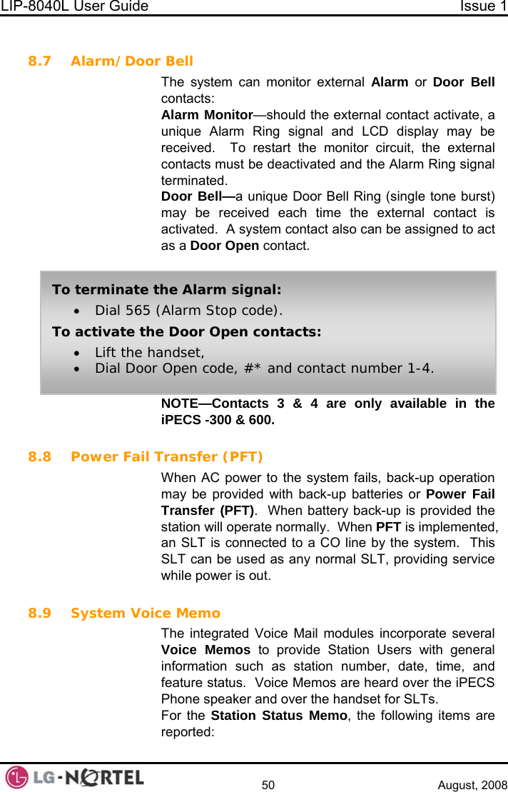 LIP-8040L User Guide  Issue 1    50 August, 2008  8.7 Alarm/Door Bell The system can monitor external Alarm or Door Bell contacts: Alarm Monitor—should the external contact activate, a unique Alarm Ring signal and LCD display may be received.  To restart the monitor circuit, the external contacts must be deactivated and the Alarm Ring signal terminated. Door Bell—a unique Door Bell Ring (single tone burst) may be received each time the external contact is activated.  A system contact also can be assigned to act as a Door Open contact.  NOTE—Contacts 3 &amp; 4 are only available in the iPECS -300 &amp; 600.  To terminate the Alarm signal: • Dial 565 (Alarm Stop code).  To activate the Door Open contacts: • Lift the handset, • Dial Door Open code, #* and contact number 1-4. 8.8 Power Fail Transfer (PFT) When AC power to the system fails, back-up operation may be provided with back-up batteries or Power Fail Transfer (PFT).  When battery back-up is provided the station will operate normally.  When PFT is implemented, an SLT is connected to a CO line by the system.  This SLT can be used as any normal SLT, providing service while power is out.  8.9 System Voice Memo The integrated Voice Mail modules incorporate several Voice Memos to provide Station Users with general information such as station number, date, time, and feature status.  Voice Memos are heard over the iPECS Phone speaker and over the handset for SLTs. For the Station Status Memo, the following items are reported:  