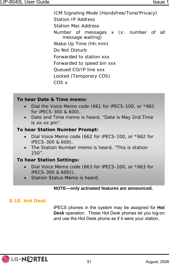 LIP-8040L User Guide  Issue 1    51 August, 2008 ICM Signaling Mode (Handsfree/Tone/Privacy) Station IP Address Station Mac Address Number of messages x (x: number of all message waiting) Wake-Up Time (hh:mm) Do Not Disturb  Forwarded to station xxx Forwarded to speed bin xxx Queued CO/IP line xxx Locked (Temporary COS) COS x  NOTE—only activated features are announced.  To hear Date &amp; Time memo: • Dial the Voice Memo code (661 for iPECS-100, or *661 for iPECS-300 &amp; 600), • Date and Time memo is heard, “Date is May 2nd.Time is xx:xx pm”. To hear Station Number Prompt: • Dial Voice Memo code (662 for iPECS-100, or *662 for iPECS-300 &amp; 600), • The Station Number memo is heard, “This is station 150”. To hear Station Settings: • Dial Voice Memo code (663 for iPECS-100, or *663 for iPECS-300 &amp; 600)), • Station Status Memo is heard. 8.10 Hot Desk iPECS phones in the system may be assigned for Hot Desk operation.  These Hot Desk phones let you log-on and use the Hot Desk phone as if it were your station.     