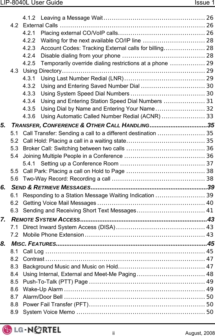 LIP-8040L User Guide  Issue 1    ii August, 2008 4.1.2 Leaving a Message Wait .................................................26 4.2 External Calls ......................................................................26 4.2.1 Placing external CO/VoIP calls..........................................26 4.2.2 Waiting for the next available CO/IP line ..............................28 4.2.3 Account Codes: Tracking External calls for billing....................28 4.2.4 Disable dialing from your phone ........................................28 4.2.5 Temporarily override dialing restrictions at a phone .................29 4.3 Using Directory.....................................................................29 4.3.1 Using Last Number Redial (LNR) .......................................29 4.3.2 Using and Entering Saved Number Dial ...............................30 4.3.3 Using System Speed Dial Numbers ....................................30 4.3.4 Using and Entering Station Speed Dial Numbers ....................31 4.3.5 Using Dial by Name and Entering Your Name ........................32 4.3.6 Using Automatic Called Number Redial (ACNR) .....................33 5. TRANSFER, CONFERENCE &amp; OTHER CALL HANDLING.................................35 5.1 Call Transfer: Sending a call to a different destination .......................35 5.2 Call Hold: Placing a call in a waiting state......................................35 5.3 Broker Call: Switching between two calls ......................................36 5.4 Joining Multiple People in a Conference .......................................36 5.4.1 Setting up a Conference Room .........................................37 5.5 Call Park: Placing a call on Hold to Page ......................................38 5.6 Two-Way Record: Recording a call .............................................38 6. SEND &amp; RETRIEVE MESSAGES...................................................................39 6.1 Responding to a Station Message Waiting Indication ........................39 6.2 Getting Voice Mail Messages ....................................................40 6.3 Sending and Receiving Short Text Messages.................................41 7. REMOTE SYSTEM ACCESS.........................................................................43 7.1 Direct Inward System Access (DISA)...........................................43 7.2 Mobile Phone Extension ..........................................................43 8. MISC. FEATURES.......................................................................................45 8.1 Call Log .............................................................................45 8.2 Contrast .............................................................................47 8.3 Background Music and Music on Hold..........................................47 8.4 Using Internal, External and Meet-Me Paging .................................48 8.5 Push-To-Talk (PTT) Page ........................................................49 8.6 Wake-Up Alarm ....................................................................49 8.7 Alarm/Door Bell ....................................................................50 8.8 Power Fail Transfer (PFT)........................................................50 8.9 System Voice Memo ..............................................................50  