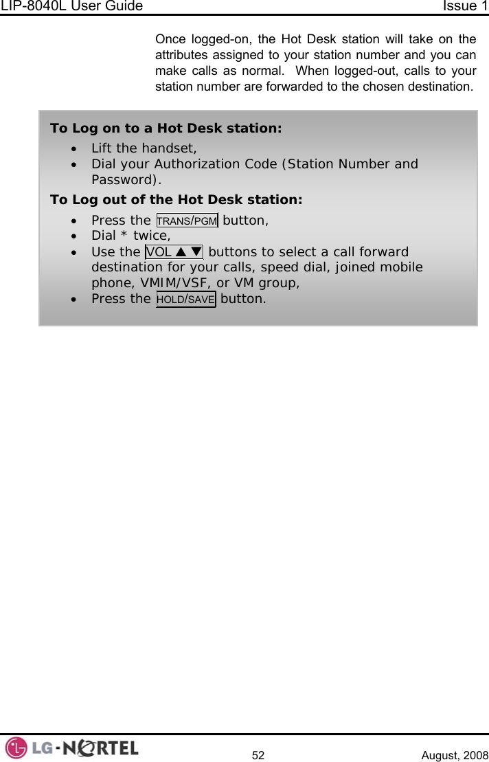 LIP-8040L User Guide  Issue 1    52 August, 2008 Once logged-on, the Hot Desk station will take on the attributes assigned to your station number and you can make calls as normal.  When logged-out, calls to your station number are forwarded to the chosen destination.   To Log on to a Hot Desk station: • Lift the handset, • Dial your Authorization Code (Station Number and Password). To Log out of the Hot Desk station: • Press the TRANS/PGM button, • Dial * twice, • Use the VOL S T buttons to select a call forward destination for your calls, speed dial, joined mobile phone, VMIM/VSF, or VM group, • Press the HOLD/SAVE button.   