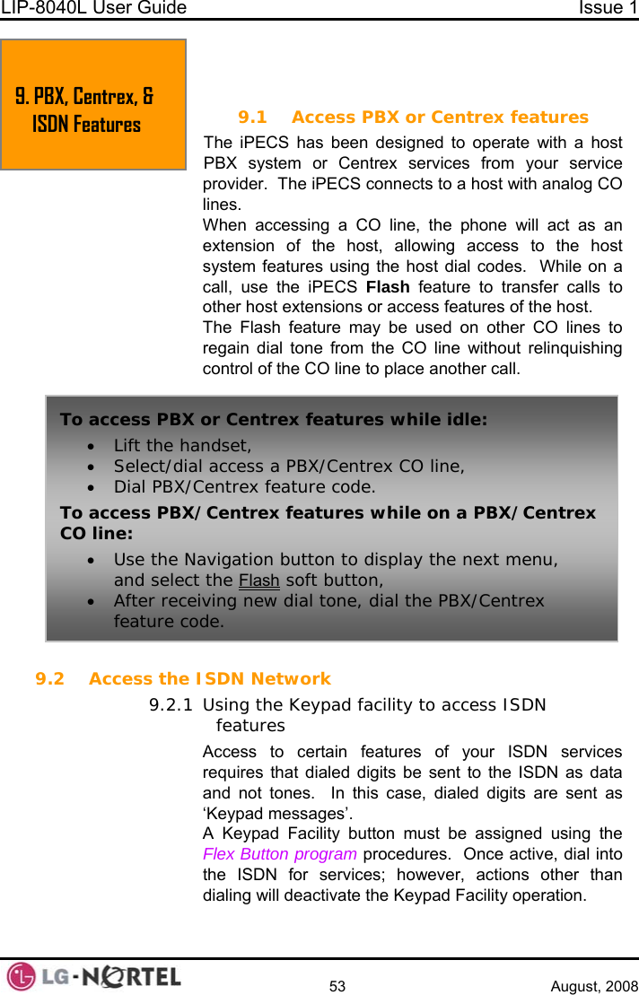 LIP-8040L User Guide  Issue 1    53 August, 2008  9. PBX, CENTREX &amp; ISDN FEATURES 9.1 Access PBX or Centrex features The iPECS has been designed to operate with a host PBX system or Centrex services from your service provider.  The iPECS connects to a host with analog CO  lines. When accessing a CO line, the phone will act as an extension of the host, allowing access to the host system features using the host dial codes.  While on a call, use the iPECS Flash feature to transfer calls to other host extensions or access features of the host. The Flash feature may be used on other CO lines to regain dial tone from the CO line without relinquishing control of the CO line to place another call.  9. PBX, Centrex, &amp; ISDN Features To access P x features while idle: BX or Centre• Lift the handset,   CO line, • Select/dial access a PBX/Centrex •Dial PBX/Centrex feature code. To access PBX/Centrex features while on a PBX/Centrex CO line: • Use the Navigation button to display the next menu, and select the Flash soft button, • After receiving new dial tone, dial the PBX/Centrex feature code. 9.2 Access the ISDN Network 9.2.1 Using the Keypad facility to access ISDN features Access to certain features of your ISDN services requires that dialed digits be sent to the ISDN as data and not tones.  In this case, dialed digits are sent as ‘Keypad messages’. A Keypad Facility button must be assigned using the Flex Button program procedures.  Once active, dial into the ISDN for services; however, actions other than dialing will deactivate the Keypad Facility operation.   