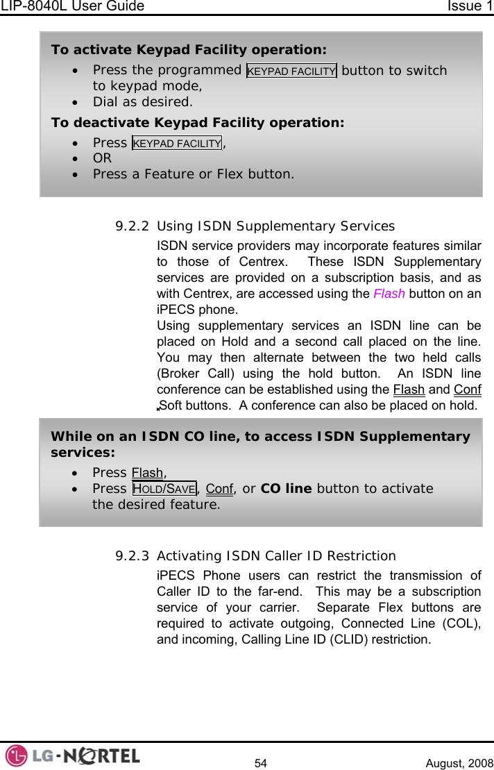 LIP-8040L User Guide  Issue 1    54 August, 2008  9.2.2 Using ISDN Supplementary Services ISDN service providers may incorporate features similar to those of Centrex.  These ISDN Supplementary services are provided on a subscription basis, and as with Centrex, are accessed using the Flash button on an iPECS phone. Using supplementary services an ISDN line can be placed on Hold and a second call placed on the line.  You may then alternate between the two held calls (Broker Call) using the hold button.  An ISDN line conference can be established using the Flash and Conf Soft buttons.  A conference can also be placed on hold.  To activate Keypad Facility operation: • Press the programmed KEYPAD FACILITY button to switch to keypad mode, • Dial as desired. To deactivate Keypad Facility operation: • Press KEYPAD FACILITY, • OR • Press a Feature or Flex button. While on an ISDN CO line, to access ISDN Supplementary services: • Press Flash, • Press HOLD/SAVE, Conf, or CO line button to activate the desired feature. 9.2.3 Activating ISDN Caller ID Restriction iPECS Phone users can restrict the transmission of Caller ID to the far-end.  This may be a subscription service of your carrier.  Separate Flex buttons are required to activate outgoing, Connected Line (COL), and incoming, Calling Line ID (CLID) restriction.   