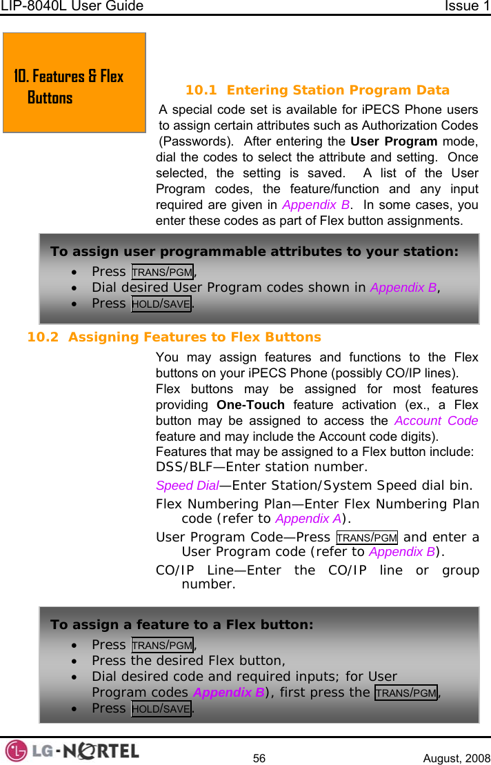 LIP-8040L User Guide  Issue 1    56 August, 2008  10 TONS .  FEATURES &amp; FLEX BUT10.1 Entering Station Program Data A special code set is available for iPECS Phone users to assign certain attributes such as Authorization Codes (Passwords).  After entering the User Program mode, dial the codes to select the attribute and setting.  Once selected, the setting is saved.  A list of the User Program codes, the feature/function and any input required are given in  Appendix B.  In some cases, you enter these codes as part of Flex button assignments. 10.2 Assigning Features to Flex Buttons You may assign features and functions to the Flex buttons on your iPECS Phone (possibly CO/IP lines). Flex buttons may be assigned for most features providing  One-Touch feature activation (ex., a Flex button may be assigned to access the Account Code feature and may include the Account code digits). ex button include: Features that may be assigned to a FlDSS/BLF—Enter station number. —ESpeed Dial nter Station/System Speed dial bin. Flex Numbering Plan—Enter Flex Numbering Plan  ). code (refer to Appendix AUser Program Code—Press TRANS/PGM and enter a User Program code (refer to Appendix BCO/IP Line—Enter the CO/IP line or group number. ). 10. Features &amp; Flex Buttons To assign user programmable attributes to your station: • Press TRANS/PGM, • Dial desired User Progra• Press HOLD/SAVE.  m codes shown in Appendix B, To assign a feature to a Flex button: • Press TRANS/PGM, • Press the desired Flex button, • Dial desired code and required inputs; for User ppendix B), first press the TRANS/PGM, Program codes A• Press HOLD/SAVE.  