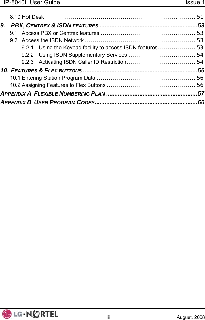 LIP-8040L User Guide  Issue 1    iii August, 2008 8.10 Hot Desk ............................................................................51 9. PBX, CENTREX &amp; ISDN FEATURES ...........................................................53 9.1 Access PBX or Centrex features ................................................53 9.2 Access the ISDN Network ........................................................53 9.2.1 Using the Keypad facility to access ISDN features...................53 9.2.2 Using ISDN Supplementary Services ..................................54 9.2.3 Activating ISDN Caller ID Restriction...................................54 10. FEATURES &amp; FLEX BUTTONS .....................................................................56 10.1 Entering Station Program Data ..................................................56 10.2 Assigning Features to Flex Buttons .............................................56 APPENDIX A  FLEXIBLE NUMBERING PLAN .......................................................57 APPENDIX B  USER PROGRAM CODES..............................................................60   