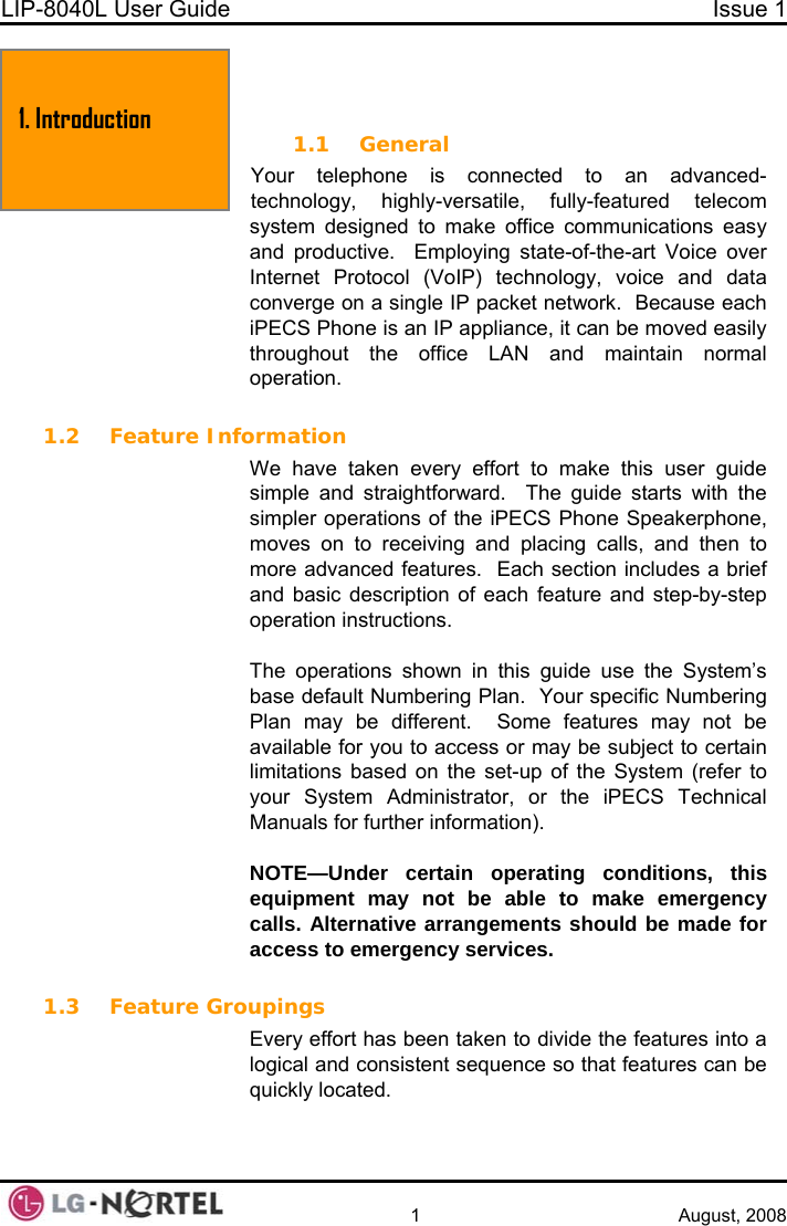 LIP-8040L User Guide  Issue 1    1 August, 2008 1. Introduction  1. INTRODUCTION 1.1 General Your telephone is connected to an advanced-technology, highly-versatile, fully-featured telecom system designed to make office communications easy and productive.  Employing state-of-the-art Voice over Internet Protocol (VoIP) technology, voice and data converge on a single IP packet network.  Because each iPECS Phone is an IP appliance, it can be moved easily throughout the office LAN and maintain normal peration.  o 1.2 Feature Information We have taken every effort to make this user guide simple and straightforward.  The guide starts with the simpler operations of the iPECS Phone Speakerphone, moves on to receiving and placing calls, and then to more advanced features.  Each section includes a brief and basic description of each feature and step-by-step operation instructions.   The operations shown in this guide use the System’s base default Numbering Plan.  Your specific Numbering Plan may be different.  Some features may not be available for you to access or may be subject to certain limitations based on the set-up of the System (refer to your System Administrator, or the iPECS Technical anuals for further information). M NOTE—Under certain operating conditions, this equipment may not be able to make emergency calls. Alternative arrangements should be made for access to emergency services.  1.3 Feature Groupings Every effort has been taken to divide the features into a logical and consistent sequence so that features can be quickly located.   