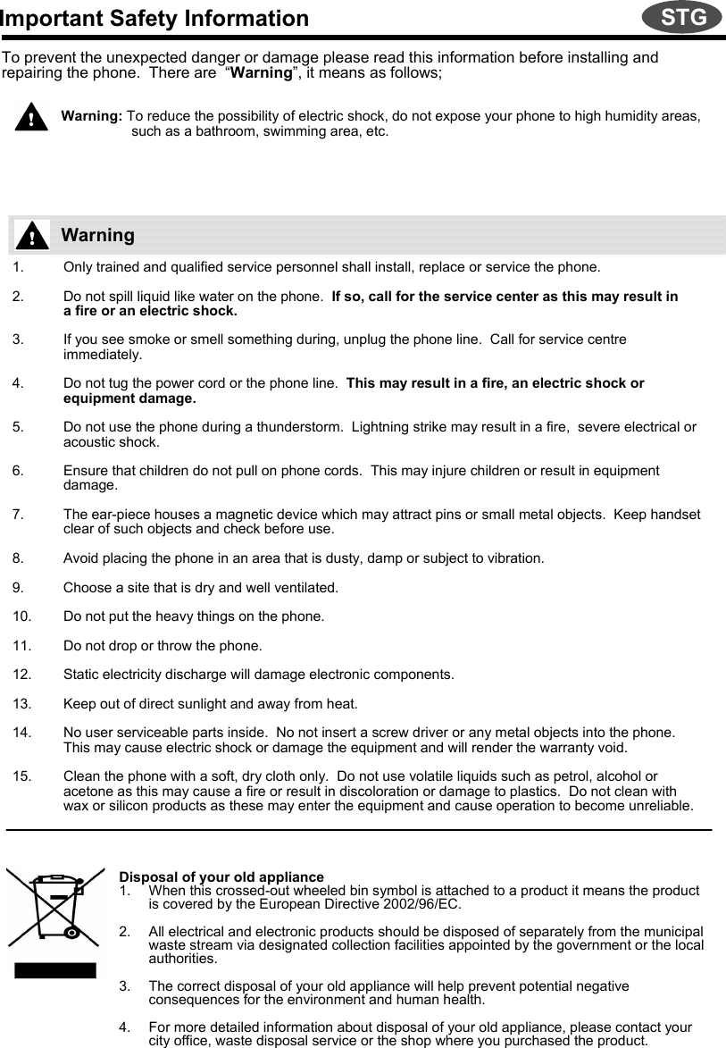 Important Safety InformationTo prevent the unexpected danger or damage please read this information before installing and repairing the phone.  There are  “Warning”, it means as follows;Warning: To reduce the possibility of electric shock, do not expose your phone to high humidity areas,    such as a bathroom, swimming area, etc.1. Only trained and qualified service personnel shall install, replace or service the phone.2. Do not spill liquid like water on the phone.  If so, call for the service center as this may result ina fire or an electric shock.  3. If you see smoke or smell something during, unplug the phone line.  Call for service centre immediately.4. Do not tug the power cord or the phone line.  This may result in a fire, an electric shock or equipment damage.5. Do not use the phone during a thunderstorm.  Lightning strike may result in a fire,  severe electrical or acoustic shock.6. Ensure that children do not pull on phone cords.  This may injure children or result in equipment damage.7. The ear-piece houses a magnetic device which may attract pins or small metal objects.  Keep handset clear of such objects and check before use.8. Avoid placing the phone in an area that is dusty, damp or subject to vibration.9. Choose a site that is dry and well ventilated.10. Do not put the heavy things on the phone.11. Do not drop or throw the phone.12. Static electricity discharge will damage electronic components.13. Keep out of direct sunlight and away from heat.14. No user serviceable parts inside.  No not insert a screw driver or any metal objects into the phone.  This may cause electric shock or damage the equipment and will render the warranty void.15. Clean the phone with a soft, dry cloth only.  Do not use volatile liquids such as petrol, alcohol or acetone as this may cause a fire or result in discoloration or damage to plastics.  Do not clean with wax or silicon products as these may enter the equipment and cause operation to become unreliable.Disposal of your old appliance1. When this crossed-out wheeled bin symbol is attached to a product it means the product is covered by the European Directive 2002/96/EC.2. All electrical and electronic products should be disposed of separately from the municipal waste stream via designated collection facilities appointed by the government or the local authorities.3. The correct disposal of your old appliance will help prevent potential negative consequences for the environment and human health.4. For more detailed information about disposal of your old appliance, please contact your city office, waste disposal service or the shop where you purchased the product.WarningSTG