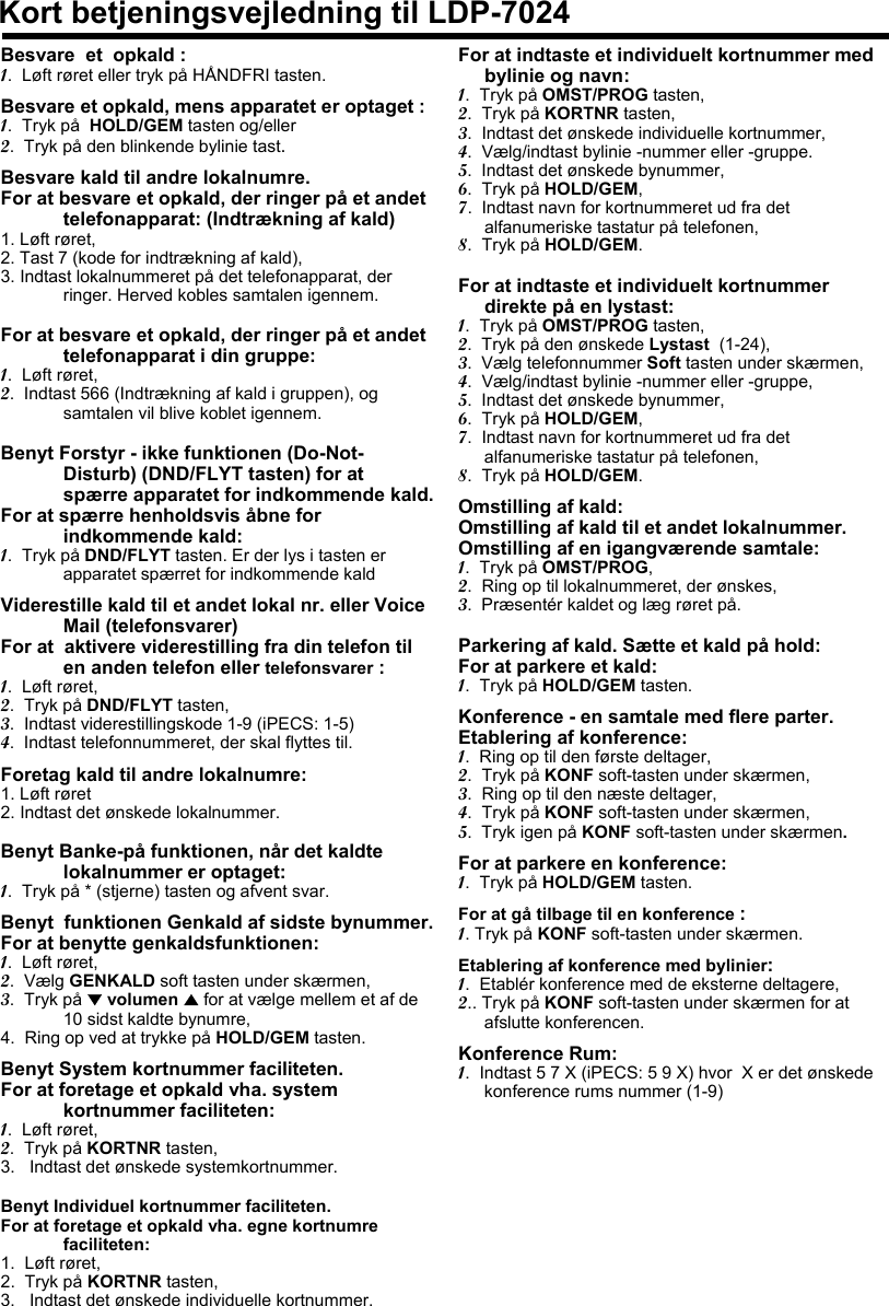 Kort betjeningsvejledning til LDP-7024Besvare  et  opkald :1.  Løft røret eller tryk på HÅNDFRI tasten.Besvare et opkald, mens apparatet er optaget :1.  Tryk på HOLD/GEM tasten og/eller2.  Tryk på den blinkende bylinie tast.Besvare kald til andre lokalnumre.For at besvare et opkald, der ringer på et andet telefonapparat: (Indtrækning af kald)1. Løft røret,2. Tast 7 (kode for indtrækning af kald),3. Indtast lokalnummeret på det telefonapparat, der ringer. Herved kobles samtalen igennem.For at besvare et opkald, der ringer på et andet telefonapparat i din gruppe:1.  Løft røret,2.  Indtast 566 (Indtrækning af kald i gruppen), og samtalen vil blive koblet igennem.Benyt Forstyr - ikke funktionen (Do-Not-Disturb) (DND/FLYT tasten) for at spærre apparatet for indkommende kald.For at spærre henholdsvis åbne for indkommende kald: 1.  Tryk på DND/FLYT tasten. Er der lys i tasten er apparatet spærret for indkommende kaldViderestille kald til et andet lokal nr. eller Voice Mail (telefonsvarer)For at  aktivere viderestilling fra din telefon til en anden telefon eller telefonsvarer : 1.  Løft røret,2.  Tryk på DND/FLYT tasten,3.  Indtast viderestillingskode 1-9 (iPECS: 1-5)4.  Indtast telefonnummeret, der skal flyttes til.Foretag kald til andre lokalnumre:1. Løft røret2. Indtast det ønskede lokalnummer.Benyt Banke-på funktionen, når det kaldte lokalnummer er optaget:  1.  Tryk på * (stjerne) tasten og afvent svar.Benyt funktionen Genkald af sidste bynummer.For at benytte genkaldsfunktionen:1.  Løft røret,2.  Vælg GENKALD soft tasten under skærmen,3.  Tryk på ▼volumen ▲for at vælge mellem et af de 10 sidst kaldte bynumre,4.  Ring op ved at trykke på HOLD/GEM tasten.Benyt System kortnummer faciliteten.For at foretage et opkald vha. system kortnummer faciliteten:1.  Løft røret,2.  Tryk på KORTNR tasten,3.   Indtast det ønskede systemkortnummer.Benyt Individuel kortnummer faciliteten.For at foretage et opkald vha. egne kortnumre faciliteten:1.  Løft røret,2.  Tryk på KORTNR tasten,3.   Indtast det ønskede individuelle kortnummer.For at indtaste et individuelt kortnummer med bylinie og navn:1.  Tryk på OMST/PROG tasten,2.  Tryk på KORTNR tasten,3.  Indtast det ønskede individuelle kortnummer,4.  Vælg/indtast bylinie -nummer eller -gruppe.5.  Indtast det ønskede bynummer,6.  Tryk på HOLD/GEM,7.  Indtast navn for kortnummeret ud fra det alfanumeriske tastatur på telefonen,8.  Tryk på HOLD/GEM.For at indtaste et individuelt kortnummerdirekte på en lystast:1.  Tryk på OMST/PROG tasten,2.  Tryk på den ønskede Lystast (1-24),3.  Vælg telefonnummer Soft tasten under skærmen,4.  Vælg/indtast bylinie -nummer eller -gruppe,5.  Indtast det ønskede bynummer,6.  Tryk på HOLD/GEM,7.  Indtast navn for kortnummeret ud fra det alfanumeriske tastatur på telefonen,8.  Tryk på HOLD/GEM.Omstilling af kald: Omstilling af kald til et andet lokalnummer.Omstilling af en igangværende samtale:1.  Tryk på OMST/PROG,2.  Ring op til lokalnummeret, der ønskes,3.  Præsentér kaldet og læg røret på.Parkering af kald. Sætte et kald på hold: For at parkere et kald:1.  Tryk på HOLD/GEM tasten.Konference - en samtale med flere parter.Etablering af konference:1.  Ring op til den første deltager,2.  Tryk på KONF soft-tasten under skærmen,3.  Ring op til den næste deltager, 4.  Tryk på KONF soft-tasten under skærmen,5.  Tryk igen på KONF soft-tasten under skærmen.For at parkere en konference:1.  Tryk på HOLD/GEM tasten.For at gå tilbage til en konference :1. Tryk på KONF soft-tasten under skærmen. Etablering af konference med bylinier:1.  Etablér konference med de eksterne deltagere,2.. Tryk på KONF soft-tasten under skærmen for at afslutte konferencen.Konference Rum:1.  Indtast 5 7 X (iPECS: 5 9 X) hvor  X er det ønskede konference rums nummer (1-9)