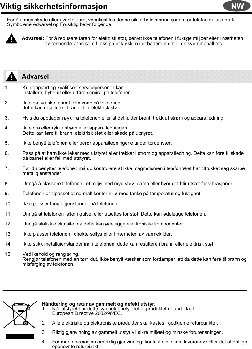 Viktig sikkerhetsinformasjonFor å unngå skade eller uventet fare, vennligst les denne sikkerhetsinformasjonen før telefonen tas i bruk.Symbolene Advarsel og Forsiktig betyr følgende:Advarsel: For å redusere faren for elektrisk støt, benytt ikke telefonen i fuktige miljøer eller i nærheten av rennende vann som f. eks på et kjøkken i et baderom eller i en svømmehall etc.1. Kun opplært og kvalifisert servicepersonell kaninstallere, bytte ut eller utføre service på telefonen.2. Ikke søl væske, som f. eks vann på telefonen dette kan resultere i brann eller elektrisk støt. 3. Hvis du oppdager røyk fra telefonen eller at det lukter brent, trekk ut strøm og apparatledning.4. Ikke dra eller rykk i strøm eller apparatledningen.Dette kan føre til brann, elektrisk støt eller skade på utstyret.5. Ikke benytt telefonen eller berør apparatledningene under tordenvær.6. Pass på at barn ikke leker med utstyret eller trekker i strøm og apparatledning. Dette kan føre til skade på barnet eller feil med utstyret.7. Før du benytter telefonen må du kontrollere at ikke magnetismen i telefonrøret har tiltrukket seg skarpe metallgjenstander.8. Unngå å plassere telefonen i et miljø med mye støv, damp eller hvor det blir utsatt for vibrasjoner.9. Telefonen er tilpasset et normalt kontormiljø med tanke på temperatur og fuktighet.10. Ikke plasser tunge gjenstander på telefonen.11. Unngå at telefonen faller i gulvet eller utsettes for støt. Dette kan ødelegge telefonen.12. Unngå statisk elektrisitet da dette kan ødelegge elektroniske komponenter.13. Ikke plasser telefonen i direkte sollys eller i nærheten av varmekilder.14. Ikke stikk metallgjenstander inn i telefonen, dette kan resultere i brann eller elektrisk støt.15. Vedlikehold og rengjøring.Rengjør telefonen med en tørr klut. Ikke benytt væsker som fordamper lett da dette kan føre til brann og misfarging av telefonen.Håndtering og retur av gammelt og defekt utstyr.1. Når utstyret har dette symbolet betyr det at produktet er underlagtEuropean Directive 2002/96/EC.2. Alle elektriske og elektroniske produkter skal kastes i godkjente returpunkter.3. Riktig gjenvinning av gammelt utstyr vil sikre miljøet og minske forurensningen. 4. For mer informasjon om riktig gjenvinning, kontakt din lokale leverandør eller det offentlige oppnevnte returpunkt.AdvarselNW