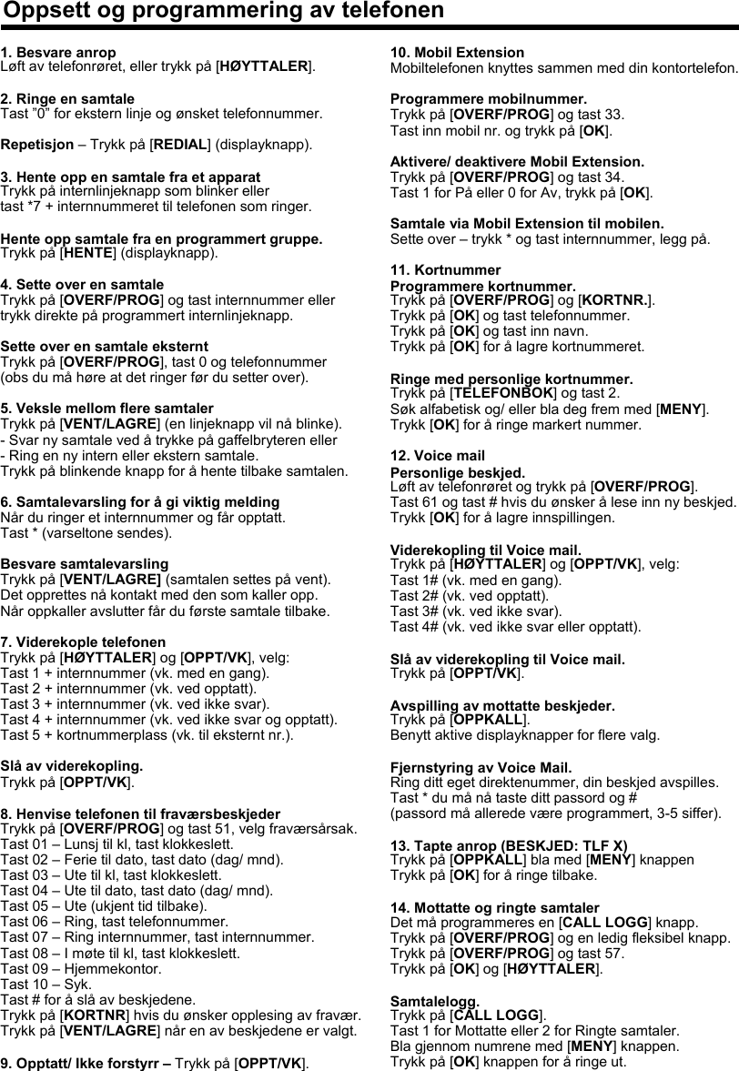 1. Besvare anropLøft av telefonrøret, eller trykk på [HØYTTALER].2. Ringe en samtaleTast ”0” for ekstern linje og ønsket telefonnummer.Repetisjon – Trykk på [REDIAL] (displayknapp).3. Hente opp en samtale fra et apparatTrykk på internlinjeknapp som blinker ellertast *7 + internnummeret til telefonen som ringer.Hente opp samtale fra en programmert gruppe.Trykk på [HENTE] (displayknapp).4. Sette over en samtaleTrykk på [OVERF/PROG] og tast internnummer ellertrykk direkte på programmert internlinjeknapp.Sette over en samtale eksterntTrykk på [OVERF/PROG], tast 0 og telefonnummer(obs du må høre at det ringer før du setter over).5. Veksle mellom flere samtalerTrykk på [VENT/LAGRE] (en linjeknapp vil nå blinke). - Svar ny samtale ved å trykke på gaffelbryteren eller- Ring en ny intern eller ekstern samtale.Trykk på blinkende knapp for å hente tilbake samtalen.6. Samtalevarsling for å gi viktig meldingNår du ringer et internnummer og får opptatt.Tast * (varseltone sendes).Besvare samtalevarslingTrykk på [VENT/LAGRE] (samtalen settes på vent).Det opprettes nå kontakt med den som kaller opp. Når oppkaller avslutter får du første samtale tilbake.7. Viderekople telefonenTrykk på [HØYTTALER] og [OPPT/VK], velg:Tast 1 + internnummer (vk. med en gang).Tast 2 + internnummer (vk. ved opptatt).Tast 3 + internnummer (vk. ved ikke svar).Tast 4 + internnummer (vk. ved ikke svar og opptatt).Tast 5 + kortnummerplass (vk. til eksternt nr.).Slå av viderekopling.Trykk på [OPPT/VK].8. Henvise telefonen til fraværsbeskjederTrykk på [OVERF/PROG] og tast 51, velg fraværsårsak.Tast 01 – Lunsj til kl, tast klokkeslett.Tast 02 – Ferie til dato, tast dato (dag/ mnd).Tast 03 – Ute til kl, tast klokkeslett.Tast 04 – Ute til dato, tast dato (dag/ mnd).Tast 05 – Ute (ukjent tid tilbake).Tast 06 – Ring, tast telefonnummer.Tast 07 – Ring internnummer, tast internnummer.Tast 08 – I møte til kl, tast klokkeslett.Tast 09 – Hjemmekontor.Tast 10 – Syk.Tast # for å slå av beskjedene.Trykk på [KORTNR] hvis du ønsker opplesing av fravær.Trykk på [VENT/LAGRE] når en av beskjedene er valgt.9. Opptatt/ Ikke forstyrr – Trykk på [OPPT/VK].10. Mobil ExtensionMobiltelefonen knyttes sammen med din kontortelefon.Programmere mobilnummer.Trykk på [OVERF/PROG] og tast 33.Tast inn mobil nr. og trykk på [OK].Aktivere/ deaktivere Mobil Extension.Trykk på [OVERF/PROG] og tast 34. Tast 1 for På eller 0 for Av, trykk på [OK].Samtale via Mobil Extension til mobilen.Sette over – trykk * og tast internnummer, legg på.11. KortnummerProgrammere kortnummer.Trykk på [OVERF/PROG] og [KORTNR.].Trykk på [OK] og tast telefonnummer.Trykk på [OK] og tast inn navn.Trykk på [OK] for å lagre kortnummeret.Ringe med personlige kortnummer.Trykk på [TELEFONBOK] og tast 2.Søk alfabetisk og/ eller bla deg frem med [MENY].Trykk [OK] for å ringe markert nummer.12. Voice mailPersonlige beskjed.Løft av telefonrøret og trykk på [OVERF/PROG].Tast 61 og tast # hvis du ønsker å lese inn ny beskjed. Trykk [OK] for å lagre innspillingen.Viderekopling til Voice mail.Trykk på [HØYTTALER] og [OPPT/VK], velg:Tast 1# (vk. med en gang).Tast 2# (vk. ved opptatt).Tast 3# (vk. ved ikke svar).Tast 4# (vk. ved ikke svar eller opptatt).Slå av viderekopling til Voice mail.Trykk på [OPPT/VK].Avspilling av mottatte beskjeder.Trykk på [OPPKALL].Benytt aktive displayknapper for flere valg.Fjernstyring av Voice Mail.Ring ditt eget direktenummer, din beskjed avspilles.Tast * du må nå taste ditt passord og #(passord må allerede være programmert, 3-5 siffer).13. Tapte anrop (BESKJED: TLF X)Trykk på [OPPKALL] bla med [MENY] knappenTrykk på [OK] for å ringe tilbake.14. Mottatte og ringte samtalerDet må programmeres en [CALL LOGG] knapp.Trykk på [OVERF/PROG] og en ledig fleksibel knapp.Trykk på [OVERF/PROG] og tast 57.Trykk på [OK] og [HØYTTALER].Samtalelogg.Trykk på [CALL LOGG].Tast 1 for Mottatte eller 2 for Ringte samtaler.Bla gjennom numrene med [MENY] knappen.Trykk på [OK] knappen for å ringe ut.Oppsett og programmering av telefonen