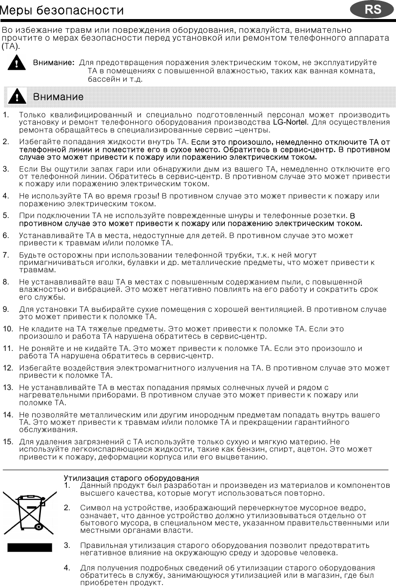 Меры безопасностиВо избежание травм или повреждения оборудования, пожалуйста, внимательнопрочтите о мерах безопасности перед установкой или ремонтом телефонного аппарата(ТА).Внимание:  Для предотвращения поражения электрическим током, не эксплуатируйтеТА в помещениях с повышенной влажностью, таких как ванная комната, бассейн и т.д.1. Только квалифицированный и специально подготовленный персонал может производитьустановку и ремонт телефонного оборудования производства LG-Nortel. Для осуществленияремонта обращайтесь в специализированные сервис –центры.2. Избегайте попадания жидкости внутрь ТА. Если это произошло, немедленно отключите ТА оттелефонной линии и поместите его в сухое место. Обратитесь в сервис-центр. В противномслучае это может привести к пожару или поражению электрическим током.3. Если Вы ощутили запах гари или обнаружили дым из вашего ТА, немедленно отключите егоот телефонной линии. Обратитесь в сервис-центр. В противном случае это может привестик пожару или поражению электрическим током. 4. Не используйте ТА во время грозы! В противном случае это может привести к пожару илипоражению электрическим током.5. При подключении ТА не используйте поврежденные шнуры и телефонные розетки. Впротивном случае это может привести к пожару или поражению электрическим током.6. Устанавливайте ТА в места, недоступные для детей. В противном случае это можетпривести к травмам и/или поломке ТА.7. Будьте осторожны при использовании телефонной трубки, т.к. к ней могутпримагничиваться иголки, булавки и др. металлические предметы, что может привести ктравмам.8. Не устанавливайте ваш ТА в местах с повышенным содержанием пыли, с повышеннойвлажностью и вибрацией. Это может негативно повлиять на его работу и сократить срокего службы.9. Для установки ТА выбирайте сухие помещения с хорошей вентиляцией. В противном случаеэто может привести к поломке ТА.10. Не кладите на ТА тяжелые предметы. ЭтоможетпривестикполомкеТА. Если этопроизошло и работа ТА нарушена обратитесь в сервис-центр.11. Не роняйте и не кидайте ТА. Это может привести к поломке ТА. Если это произошло иработа ТА нарушена обратитесь в сервис-центр.12. Избегайте воздействия электромагнитного излучения на ТА. В противном случае это можетпривести к поломке ТА.13. Не устанавливайте ТА в местах попадания прямых солнечных лучей и рядом снагревательными приборами. В противном случае это может привести к пожару илиполомке ТА.14. Не позволяйте металлическим или другим инородным предметам попадать внутрь вашегоТА. Это может привести к травмам и/или поломке ТА и прекращении гарантийногообслуживания.15. Для удаления загрязнений с ТА используйте только сухую и мягкую материю.Неиспользуйте легкоиспаряющиеся жидкости, такие как бензин, спирт, ацетон. Это можетпривести к пожару, деформации корпуса или его выцветанию. Утилизация старого оборудования1. Данный продукт был разработан и произведен из материалов и компонентоввысшего качества, которые могут использоваться повторно.2. Символ на устройстве, изображающий перечеркнутое мусорное ведро, означает, что данное устройство должно утилизовываться отдельно отбытового мусора, в специальном месте, указанном правительственными илиместными органами власти.3. Правильная утилизация старого оборудования позволит предотвратитьнегативное влияние на окружающую среду и здоровье человека.4. Для получения подробных сведений об утилизации старого оборудованияобратитесь в службу, занимающуюся утилизацией или в магазин, где былприобретен продукт.ВниманиеRS