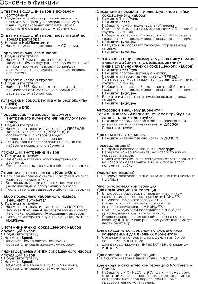 Ответ на входящий вызов в исходномсостоянии:1.  Поднимите трубку и при необходимостинажмите мерцающую программируемуюклавишу, произойдет автоматическоесоединение с вызывающим абонентом.Ответнавходящийвызов, поступивший вовремя разговора:1.  Нажмите Hold/Save и/или2.  Нажмите мерцающую клавишу СO линии.Перехват входящего вызова:1.  Поднимите трубку,2.  Нажмите 7 (Код прямого перехвата),3.  Наберите номер внутреннего абонента, на чейаппарат поступает вызов; произойдетавтоматическое соединение с вызывающимабонентом.Перехват вызова в группе:1.  Поднимите трубку,2.  Наберите 566 (Код перехвата в группе), произойдет автоматическое соединение свызывающим абонентом.Установка и сброс режима «Не беспокоить»(DND):1.  Нажмите DND.Переадресация вызовов на другоговнутреннего абонента или на голосовуюпочту:1.  Поднимите трубку,2.  Нажмите интерактивную клавишу ПЕРЕАДР,3.  Нажмите код от 1 до 9 (iPECS: 1-5), всоответствии с которым будетосуществляться переадресация4.  Если выбрана переадресация на абонента, наберите номер этого абонента.Исходящий внутренний вызов:1.  Поднимите трубку,2.  Наберите желаемый номер внутреннегоабонента,3.  После ответа вызываемого абонента говорите.Ожидание ответа на вызов (Camp-On):1. Если при вызове абонента Вы получили сигнал«занято», нажмите ‘＊’.2.  Вызываемому вами абоненту поступит сигнал, уведомляющий о поступившем вызове.3.  После ответа вызываемого абонента говорите.Набор последнего набранного номеравнешнего абонента:1.  Поднимите трубку,2.  Нажмите интерактивную клавишу ПОВТОР,3.  Нажимая ▼volume ▲выберите нужный номериз списка последних 10 исходящих вызовов,4.  Нажмите интерактивную клавишу НАБРАТЬ илиHold/Save.Системные ячейки сокращенного набораИсходящий вызов:1.Поднимите трубку,2.Нажмите Speed,3. Наберите номер системной ячейки, соответствующий желаемому номеруИндивидуальные ячейки сокращенного набораИсходящий вызов :1. Поднимите трубку,2.Нажмите Speed,3. Наберите номер индивидуальной ячейки, соответствующей желаемому номеруОсновные функцииСохранение номеров в индивидуальные ячейкисокращенного набора:1.  Нажмите Trans/Pgm,2.  Нажмите Speed,3.  Наберите номер индивидуальной ячейки,4.  При необходимости нажмите клавишу СО линии илигруппы СО линий,5.  Наберите телефонный номер, который Вы хотитесохранить для последующего сокращенного набора,6.  Нажмите Hold/Save ,7.  Введите имя, соответствующее сохраняемомуномеру,8.  Нажмите Hold/Save .Назначение на программируемую клавишу номеравнешнего абонента (с резервированиеминдивидуальной ячейки сокращенного набора):1.  Нажмите Trans/Pgm,2.  Нажмите программируемую кнопку,3.  Нажмите интерактивную клавишу ТЕЛ НО,4.  При необходимости нажмите клавишу СО линии илигруппы СО линий,5.  Наберите телефонный номер, который Вы хотитесохранить для последующего сокращенного набора,6.  Нажмите Hold/Save ,7.  Введите имя, соответствующее сохраняемомуномеру,8.  Нажмите Hold/Save .Автодозвон внешнему абоненту :Если вызываемый абонент не берет трубку илизанят, то не кладя трубку:1.  Нажмите правый сектор клавиши навигации инажмите интерактивную клавишу ДОЗВОН,2.  Положите трубку.Для отмены автодозвона:1.  Нажмите интерактивную клавишу ДОЗВОН.Перевод вызова:1.  Во время разговора нажмите Trans/pgm,2.  Наберите номер абонента, на которого нужноперевести вызов,3.  Положите трубку, либо дождитесь ответа абонента, на которого переводите вызов и после этогоположите трубку.Удержание вызова:1. Во время разговора с внешним абонентом нажмитеHold/save.Многосторонняя конференцияДля организации конференции:1.  В процессе разговора с первым участником,  нажмите интерактивную клавишу КОНФЕР,2. Наберите номер второго участника,3.  После того, как он ответит, нажмитеинтерактивную клавишу КОНФЕР,4.  При необходимости повторяйте п.п.2-3 дляприсоединения других участников,5.  После вызова последнего абонента нажмитеклавишу КОНФЕР еще раз –все участники смогутвести разговор.Для выхода из конференции с сохранениемконференции для внешних абонентов:1.  Организуйте конференцию с двумя или болеевнешними абонентами,2. Для выхода нажмите интерактивную клавишуКОНФЕР.Для возврата в конференцию:1. Нажмите интерактивную клавишу КОНФЕР.Для входа в открытую конференцию (Conference Room):1.  Наберите 5 7 X (iPECS: 5 9 X) где X  - номер зоныоткрытой конференции. (Прим.: При входе можетпотребоваться ввод пароля, если он былпредварительно установлен.)
