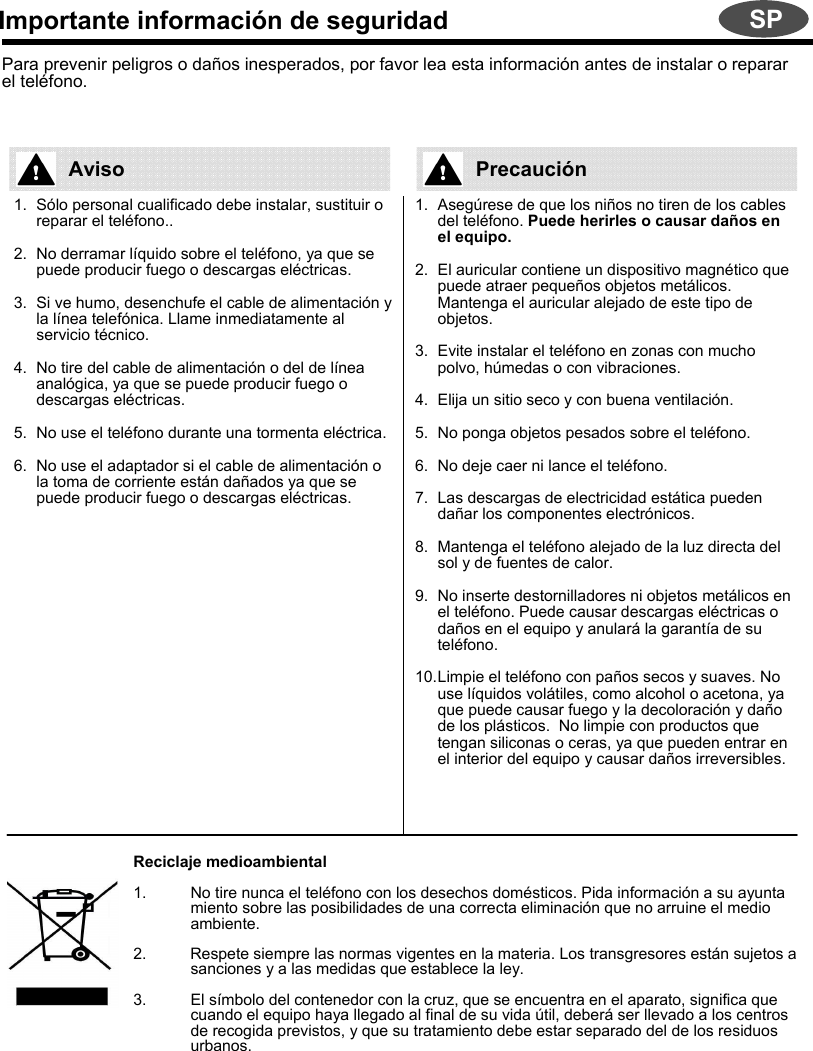 Importante información de seguridadPara prevenir peligros o daños inesperados, por favor lea esta información antes de instalar o reparar el teléfono. 1. Sólo personal cualificado debe instalar, sustituir o reparar el teléfono..2. No derramar líquido sobre el teléfono, ya que se puede producir fuego o descargas eléctricas.3. Si ve humo, desenchufe el cable de alimentación y la línea telefónica. Llame inmediatamente al servicio técnico.4. No tire del cable de alimentación o del de línea analógica, ya que se puede producir fuego o descargas eléctricas.5. No use el teléfono durante una tormenta eléctrica.6. No use el adaptador si el cable de alimentación o la toma de corriente están dañados ya que se puede producir fuego o descargas eléctricas.1. Asegúrese de que los niños no tiren de los cables del teléfono. Puede herirles o causar daños en el equipo.2. El auricular contiene un dispositivo magnético que puede atraer pequeños objetos metálicos. Mantenga el auricular alejado de este tipo de objetos.3. Evite instalar el teléfono en zonas con mucho polvo, húmedas o con vibraciones.4. Elija un sitio seco y con buena ventilación.5. No ponga objetos pesados sobre el teléfono.6. No deje caer ni lance el teléfono.7. Las descargas de electricidad estática pueden dañar los componentes electrónicos.8. Mantenga el teléfono alejado de la luz directa del sol y de fuentes de calor.9. No inserte destornilladores ni objetos metálicos en el teléfono. Puede causar descargas eléctricas o daños en el equipo y anulará la garantía de su teléfono.10.Limpie el teléfono con paños secos y suaves. No use líquidos volátiles, como alcohol o acetona, ya que puede causar fuego y la decoloración y daño de los plásticos.  No limpie con productos que tengan siliconas o ceras, ya que pueden entrar en el interior del equipo y causar daños irreversibles.Reciclaje medioambiental1. No tire nunca el teléfono con los desechos domésticos. Pida información a su ayuntamiento sobre las posibilidades de una correcta eliminación que no arruine el medio ambiente.2.          Respete siempre las normas vigentes en la materia. Los transgresores están sujetos a sanciones y a las medidas que establece la ley.3. El símbolo del contenedor con la cruz, que se encuentra en el aparato, significa que cuando el equipo haya llegado al final de su vida útil, deberá ser llevado a los centros de recogida previstos, y que su tratamiento debe estar separado del de los residuos urbanos.Aviso PrecauciónSP