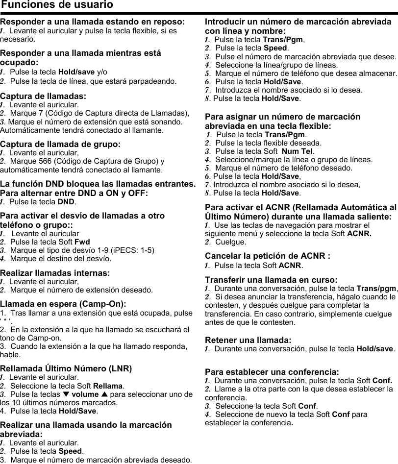 Responder a una llamada estando en reposo:1.  Levante el auricular y pulse la tecla flexible, si es necesario.Responder a una llamada mientras estáocupado:1.  Pulse la tecla Hold/save y/o2.  Pulse la tecla de línea, que estará parpadeando.Captura de llamadas:1.  Levante el auricular.2.  Marque 7 (Código de Captura directa de Llamadas),3. Marque el número de extensión que está sonando. Automáticamente tendrá conectado al llamante.Captura de llamada de grupo:1.  Levante el auricular,2.  Marque 566 (Código de Captura de Grupo) y automáticamente tendrá conectado al llamante.La función DND bloquea las llamadas entrantes. Para alternar entre DND a ON y OFF:1.  Pulse la tecla DND.Para activar el desvío de llamadas a otro teléfono o grupo::1.   Levante el auricular2.  Pulse la tecla Soft Fwd3.  Marque el tipo de desvío 1-9 (iPECS: 1-5)4.  Marque el destino del desvío.Realizar llamadas internas:1.  Levante el auricular,2.  Marque el número de extensión deseado.Llamada en espera (Camp-On):1.  Tras llamar a una extensión que está ocupada, pulse ‘* ‘.2.  En la extensión a la que ha llamado se escuchará el tono de Camp-on.3.  Cuando la extensión a la que ha llamado responda, hable.Rellamada Último Número (LNR) 1.  Levante el auricular.2.  Seleccione la tecla Soft Rellama.3.  Pulse la teclas ▼volume ▲para seleccionar uno de los 10 últimos números marcados.4.  Pulse la tecla Hold/Save.Realizar una llamada usando la marcación abreviada:1.  Levante el auricular.2.  Pulse la tecla Speed.3. Marque el número de marcación abreviada deseado.Funciones de usuarioIntroducir un número de marcación abreviada con línea y nombre:1.  Pulse la tecla Trans/Pgm,2.  Pulse la tecla Speed.3.  Pulse el número de marcación abreviada que desee.4.  Seleccione la línea/grupo de líneas.5.  Marque el número de teléfono que desea almacenar.6.  Pulse la tecla Hold/Save.7.  Introduzca el nombre asociado si lo desea.8. Pulse la tecla Hold/Save.Para asignar un número de marcación abreviada en una tecla flexible:1.  Pulse la tecla Trans/Pgm.2.  Pulse la tecla flexible deseada.3.  Pulse la tecla Soft Num Tel.4.  Seleccione/marque la línea o grupo de líneas.5.  Marque el número de teléfono deseado.6. Pulse la tecla Hold/Save,7. Introduzca el nombre asociado si lo desea,8. Pulse la tecla Hold/Save.Para activar el ACNR (Rellamada Automática al Último Número) durante una llamada saliente:1.  Use las teclas de navegación para mostrar el siguiente menú y seleccione la tecla Soft ACNR.2.  Cuelgue.Cancelar la petición de ACNR :1.  Pulse la tecla Soft ACNR.Transferir una llamada en curso:1.  Durante una conversación, pulse la tecla Trans/pgm,2.  Si desea anunciar la transferencia, hágalo cuando le contesten, y después cuelgue para completar la transferencia. En caso contrario, simplemente cuelgue antes de que le contesten.Retener una llamada:1.  Durante una conversación, pulse la tecla Hold/save.Para establecer una conferencia:1.  Durante una conversación, pulse la tecla Soft Conf.2. Llame a la otra parte con la que desea establecer la conferencia.3.  Seleccione la tecla Soft Conf.4.  Seleccione de nuevo la tecla Soft Conf para establecer la conferencia.