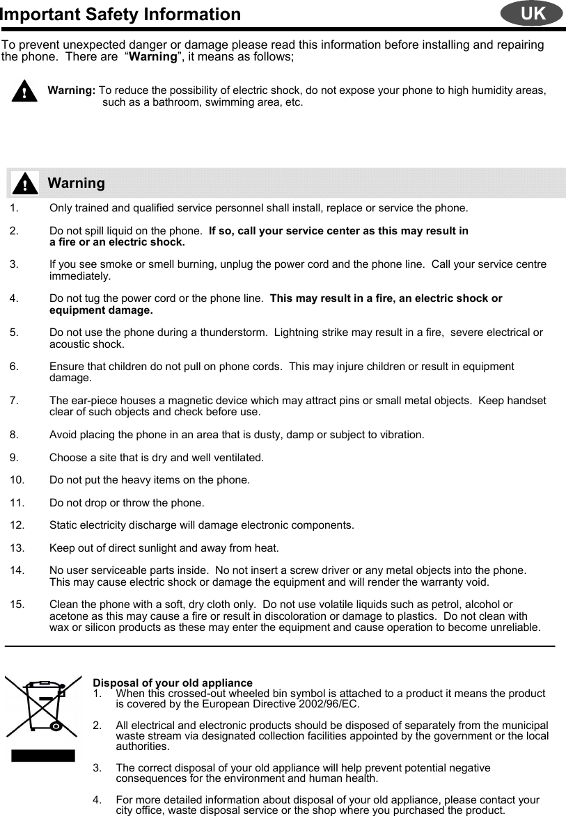 Important Safety InformationTo prevent unexpected danger or damage please read this information before installing and repairing the phone.  There are  “Warning”, it means as follows;Warning: To reduce the possibility of electric shock, do not expose your phone to high humidity areas,    such as a bathroom, swimming area, etc.1. Only trained and qualified service personnel shall install, replace or service the phone.2. Do not spill liquid on the phone.  If so, call your service center as this may result ina fire or an electric shock.  3. If you see smoke or smell burning, unplug the power cord and the phone line.  Call your service centre immediately.4. Do not tug the power cord or the phone line.  This may result in a fire, an electric shock or equipment damage.5. Do not use the phone during a thunderstorm.  Lightning strike may result in a fire,  severe electrical or acoustic shock.6. Ensure that children do not pull on phone cords.  This may injure children or result in equipment damage.7. The ear-piece houses a magnetic device which may attract pins or small metal objects.  Keep handset clear of such objects and check before use.8. Avoid placing the phone in an area that is dusty, damp or subject to vibration.9. Choose a site that is dry and well ventilated.10. Do not put the heavy items on the phone.11. Do not drop or throw the phone.12. Static electricity discharge will damage electronic components.13. Keep out of direct sunlight and away from heat.14. No user serviceable parts inside.  No not insert a screw driver or any metal objects into the phone.  This may cause electric shock or damage the equipment and will render the warranty void.15. Clean the phone with a soft, dry cloth only.  Do not use volatile liquids such as petrol, alcohol or acetone as this may cause a fire or result in discoloration or damage to plastics.  Do not clean with wax or silicon products as these may enter the equipment and cause operation to become unreliable.Disposal of your old appliance1. When this crossed-out wheeled bin symbol is attached to a product it means the product is covered by the European Directive 2002/96/EC.2. All electrical and electronic products should be disposed of separately from the municipal waste stream via designated collection facilities appointed by the government or the local authorities.3. The correct disposal of your old appliance will help prevent potential negative consequences for the environment and human health.4. For more detailed information about disposal of your old appliance, please contact your city office, waste disposal service or the shop where you purchased the product.WarningUK