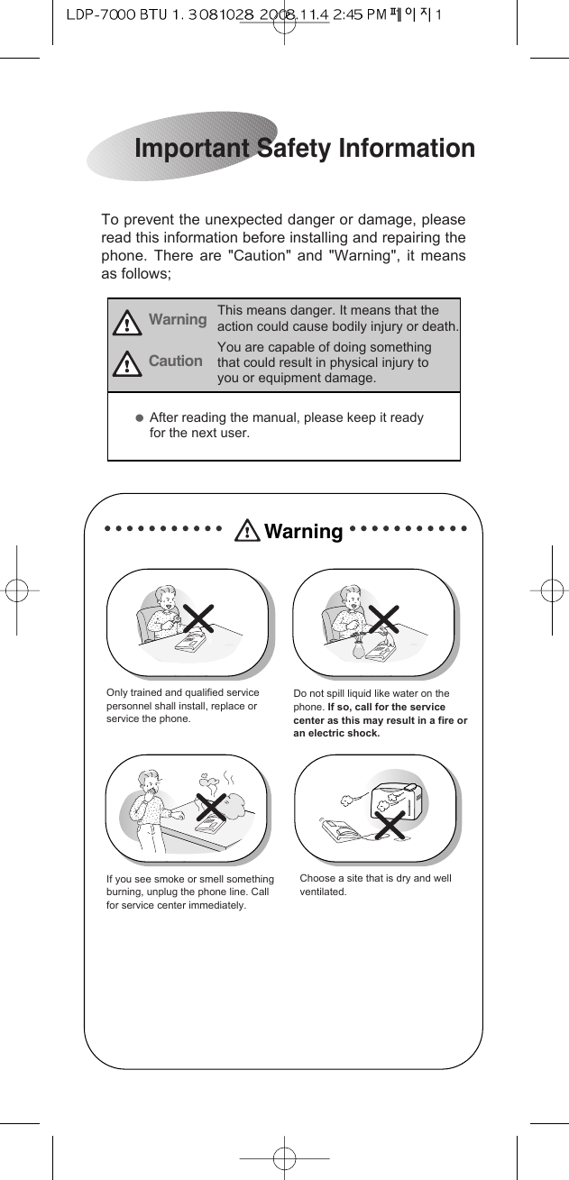 To prevent the unexpected danger or damage, pleaseread this information before installing and repairing thephone. There are &quot;Caution&quot; and &quot;Warning&quot;, it meansas follows;Important Safety InformationWarning This means danger. It means that theaction could cause bodily injury or death.WarningCautionYou are capable of doing somethingthat could result in physical injury toyou or equipment damage.Only trained and qualified servicepersonnel shall install, replace orservice the phone.Do not spill liquid like water on thephone. If so, call for the servicecenter as this may result in a fire oran electric shock.If you see smoke or smell somethingburning, unplug the phone line. Callfor service center immediately.Choose a site that is dry and wellventilated.ƃAfter reading the manual, please keep it readyfor the next user. 