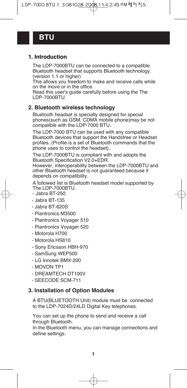 1BTU1. IntroductionThe LDP-7000BTU can be connected to a compatibleBluetooth headset that supports Bluetooth technology.(version 1.1 or higher) This allows you freedom to make and receive calls whileon the move or in the office.Read this user&apos;s guide carefully before using the TheLDP-7000BTU.2. Bluetooth wireless technologyBluetooth headset is specially designed for specialphones(such as GSM, CDMA mobile phone)may be notcompatible with the LDP-7000 BTU.The LDP-7000 BTU can be used with any compatibleBluetooth devices that support the Handsfree or Headsetprofiles. (Profile is a set of Bluetooth commands that thephone uses to control the headset).The LDP-7000BTU is compliant with and adopts theBluetooth Specification V2.0+EDR. However, interoperability between the LDP-7000BTU andother Bluetooth headset is not guaranteed because itdepends on compatibility.A followed list is Bluetooth headset model supported byThe LDP-7000BTU.- Jabra BT-250- Jabra BT-135- Jabra BT-620S- Plantronics M3500- Plantronics Voyager 510- Plantronics Voyager 520- Motorola H700- Motorola HS810- Sony Ericsson HBH-970- SamSung WEP500- LG Innotek BMX-200- MOVON TP1- DREAMTECH DT100V- SEECODE SCM-7113. Installation of Option ModulesA BTU(BLUETOOTH Unit) module must be  connectedto the LDP-7024D/24LD Digital Key telephones.You can set up the phone to send and receive a callthrough Bluetooth.In the Bluetooth menu, you can manage connections anddefine settings.