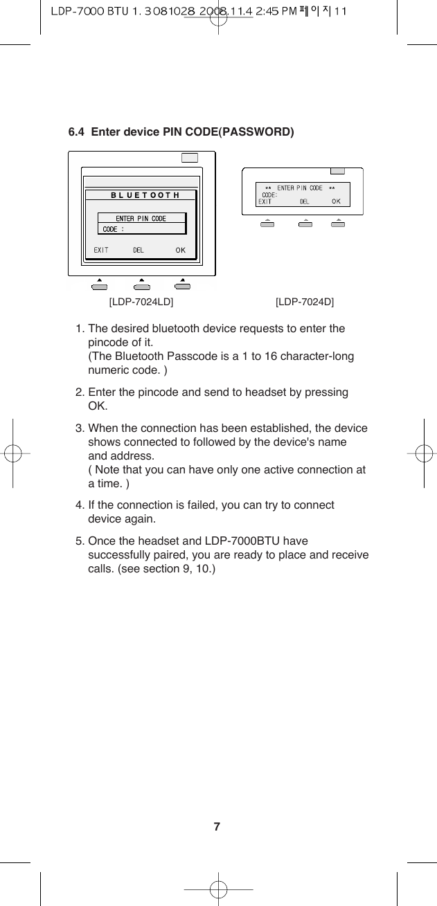 76.4  Enter device PIN CODE(PASSWORD)1. The desired bluetooth device requests to enter thepincode of it.(The Bluetooth Passcode is a 1 to 16 character-longnumeric code. )2. Enter the pincode and send to headset by pressingOK.3. When the connection has been established, the deviceshows connected to followed by the device&apos;s nameand address.( Note that you can have only one active connection ata time. )4. If the connection is failed, you can try to connectdevice again. 5. Once the headset and LDP-7000BTU havesuccessfully paired, you are ready to place and receivecalls. (see section 9, 10.)[LDP-7024LD] [LDP-7024D]