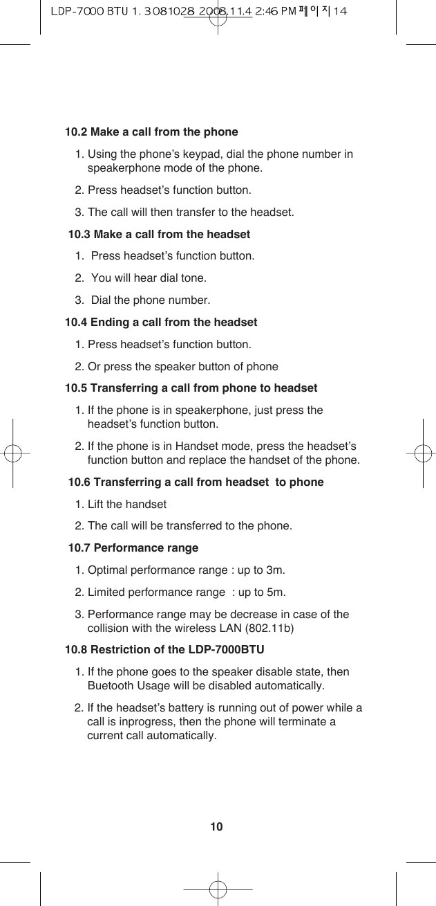 1010.2 Make a call from the phone1. Using the phone’s keypad, dial the phone number inspeakerphone mode of the phone.2. Press headset’s function button.3. The call will then transfer to the headset.10.3 Make a call from the headset1.  Press headset’s function button.2.  You will hear dial tone.3.  Dial the phone number.10.4 Ending a call from the headset1. Press headset’s function button.2. Or press the speaker button of phone10.5 Transferring a call from phone to headset1. If the phone is in speakerphone, just press theheadset’s function button.2. If the phone is in Handset mode, press the headset’sfunction button and replace the handset of the phone.10.6 Transferring a call from headset  to phone1. Lift the handset2. The call will be transferred to the phone.10.7 Performance range1. Optimal performance range : up to 3m.2. Limited performance range  : up to 5m.3. Performance range may be decrease in case of thecollision with the wireless LAN (802.11b) 10.8 Restriction of the LDP-7000BTU1. If the phone goes to the speaker disable state, thenBuetooth Usage will be disabled automatically.2. If the headset’s battery is running out of power while a call is inprogress, then the phone will terminate a current call automatically.