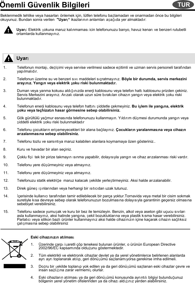 Önemli Güvenlik BilgileriBeklenmedik tehlike veya hasarlarıönlemek için, lütfen telefonu bağlamadan ve onarmadan önce bu bilgileriokuyunuz. Bundan sonra verilen  &quot;Uyarı“ikazlarının anlamlarıaşağıda yer almaktadır:Uyarı: Elektrik şokuna maruz kalınmamasıicin telefonunuzu banyo, havuz kenarıve benzeri rutubetliortamlarda kullanmayınız.1. Telefonun montajı, değişimi veya servise verilmesi sadece eğitimli ve uzman servis personeli tarafından yapılmalıdır.2. Telefonun üzerine su ve benzeri sıvımaddeleri sıçratmayınız. Böyle bir durumda, servis merkezini arayınız. Yangın veya elektrik şoku riski bulunmaktadır.3. Duman veya yanma kokusu aldığınızda enerji kablosunu veya telefon hattıkablosunu prizden çekiniz. Servis Merkezini arayınız. Arızalıolarak uzun süre bırakılan cihazın yangın veya elektrik şoku riski bulunmaktadır.4. Telefonun enerji kablosunu veya telefon hattınışiddetle çekmeyiniz. Bu işlem ile yangına, elektrik şoku veya teçhizatın hasar görmesine sebep olabilirsiniz.5. Gök gürültülü yağmur esnasında telefonunuzu kullanmayın. Yıldırım düşmesi durumunda yangın veya şiddetli elektrik şoku riski bulunmaktadır6. Telefonu çocukların erişemeyecekleri bir alana bağlayınız. Çocukların yaralanmasına veya cihazın arızalanmasına sebep olabilirsiniz.7. Telefonu tozlu ve sarsıntıya maruz kalabilen alanlara koymamaya özen gösteriniz..8. Kuru ve havadar bir alan seçiniz.9. Çoklu fişi  tek bir pirize takmayın ısınma yapabilir, dolayısıyla yangın ve cihaz arızalanmasıriski vardır.10. Telefonu yere düşürmeyiniz veya atmayınız.11. Telefonu yere düşürmeyiniz veya atmayınız.12. Telefonuzu statik elektriğe  maruz kalacak şekilde yerleştirmeyiniz. Aksi halde arızalanabilir.13. Direk güneşışınlarından veya herhangi bir ısıtıcıdan uzak tutunuz.14. İçerisinde kullanıcıtarafından tamir edilebilecek bir parça yoktur.Tornavida veya metal bir cisim sokmak suretiyle kısa devreye sebep olarak telefonunuzun bozulmasına dolayısıyla garantinin geçersiz olmasına sebebiyet verebilirsiniz.15. Telefonu sadece yumuşak ve kuru bir bez ile temizleyin. Benzin, alkol veya aseton gibi uçucu sıvılarıasla kullanmayınız, aksi halinde yangına, şekil bozukluklarına veya plastik kısma hasar verebilirsiniz. Parlatıcıveya silikon bazlıürünler kullanmayınız aksi halde cihazınızın içine kaçarak cıhazın sağlıksız çalışmasına sebep olabilirsinizEski cihazınızın atılması1. Üzerinde çarpıişaretli çöp tenekesi bulunan ürünler, o ürünün European Directive2002/96/EC kapsamında olduğunu göstermektedir.2. Tüm elektrikli ve elektronik cihazlar devlet ya da yerel yönetimlerce belirlenen alanlarda ayrıayrıtoplanarak atılıp, geri dönüşümü sağlanamıyorsa gerekirse imha edilmeli.3. Doğru bir şekilde toplanıp yok edilen ya da geri dönüşümü sağlanan eski cihazlar çevre ve insan sağlığına zarar vermemişolurlar.4. Eski cihazların atılmasıya da geri dönüşümü konusunda ayrıntılıbilgiyi bulunduğunuz bölgenin yerel yönetim ofislerinden ya da cihazıaldığınız yerden alabilirsiniz.UyarıTUR