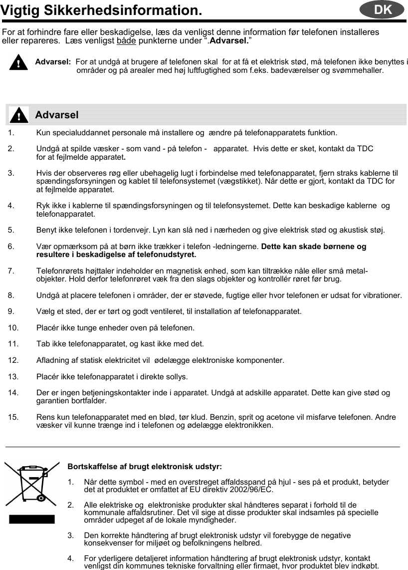 Vigtig Sikkerhedsinformation.For at forhindre fare eller beskadigelse, læs da venligst denne information før telefonen installeres eller repareres.  Læs venligst både punkterne under “.Advarsel.”Advarsel:  For at undgå at brugere af telefonen skal  for at få et elektrisk stød, må telefonen ikke benyttes iområder og på arealer med høj luftfugtighed som f.eks. badeværelser og svømmehaller.1. Kun specialuddannet personale må installere og  ændre på telefonapparatets funktion.2. Undgå at spilde væsker - som vand - på telefon - apparatet.  Hvis dette er sket, kontakt da TDC for at fejlmelde apparatet.  3. Hvis der observeres røg eller ubehagelig lugt i forbindelse med telefonapparatet, fjern straks kablerne til spændingsforsyningen og kablet til telefonsystemet (vægstikket). Når dette er gjort, kontakt da TDC for at fejlmelde apparatet.4. Ryk ikke i kablerne til spændingsforsyningen og til telefonsystemet. Dette kan beskadige kablerne  og telefonapparatet.5. Benyt ikke telefonen i tordenvejr. Lyn kan slå ned i nærheden og give elektrisk stød og akustisk støj.6. Vær opmærksom på at børn ikke trækker i telefon -ledningerne. Dette kan skade børnene og resultere i beskadigelse af telefonudstyret.7. Telefonrørets højttaler indeholder en magnetisk enhed, som kan tiltrække nåle eller små metal-objekter. Hold derfor telefonrøret væk fra den slags objekter og kontrollér røret før brug.8. Undgå at placere telefonen i områder, der er støvede, fugtige eller hvor telefonen er udsat for vibrationer.9. Vælg et sted, der er tørt og godt ventileret, til installation af telefonapparatet.10. Placér ikke tunge enheder oven på telefonen.11. Tab ikke telefonapparatet, og kast ikke med det.12. Afladning af statisk elektricitet vil  ødelægge elektroniske komponenter.13. Placér ikke telefonapparatet i direkte sollys.14. Der er ingen betjeningskontakter inde i apparatet. Undgå at adskille apparatet. Dette kan give stød og garantien bortfalder.15. Rens kun telefonapparatet med en blød, tør klud. Benzin, sprit og acetone vil misfarve telefonen. Andre væsker vil kunne trænge ind i telefonen og ødelægge elektronikken.Bortskaffelse af brugt elektronisk udstyr:1. Når dette symbol - med en overstreget affaldsspand på hjul - ses på et produkt, betyder det at produktet er omfattet af EU direktiv 2002/96/EC.2. Alle elektriske og  elektroniske produkter skal håndteres separat i forhold til de kommunale affaldsrutiner. Det vil sige at disse produkter skal indsamles på specielle områder udpeget af de lokale myndigheder.3. Den korrekte håndtering af brugt elektronisk udstyr vil forebygge de negative konsekvenser for miljøet og befolkningens helbred.4. For yderligere detaljeret information håndtering af brugt elektronisk udstyr, kontakt venligst din kommunes tekniske forvaltning eller firmaet, hvor produktet blev indkøbt.AdvarselDK