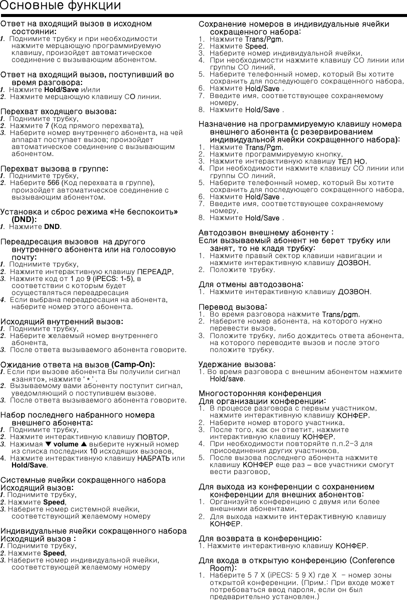 Ответ на входящий вызов в исходномсостоянии:1.  Поднимите трубку и при необходимостинажмите мерцающую программируемуюклавишу, произойдет автоматическоесоединение с вызывающим абонентом.Ответнавходящийвызов, поступивший вовремя разговора:1.  Нажмите Hold/Save и/или2.  Нажмите мерцающую клавишу СO линии.Перехват входящего вызова:1.  Поднимите трубку,2.  Нажмите 7 (Код прямого перехвата),3.  Наберите номер внутреннего абонента, на чейаппарат поступает вызов; произойдетавтоматическое соединение с вызывающимабонентом.Перехват вызова в группе:1.  Поднимите трубку,2.  Наберите 566 (Код перехвата в группе), произойдет автоматическое соединение свызывающим абонентом.Установка и сброс режима «Не беспокоить»(DND):1.  Нажмите DND.Переадресация вызовов на другоговнутреннего абонента или на голосовуюпочту:1.  Поднимите трубку,2.  Нажмите интерактивную клавишу ПЕРЕАДР,3.  Нажмите код от 1 до 9 (iPECS: 1-5), всоответствии с которым будетосуществляться переадресация4.  Если выбрана переадресация на абонента, наберите номер этого абонента.Исходящий внутренний вызов:1.  Поднимите трубку,2.  Наберите желаемый номер внутреннегоабонента,3.  После ответа вызываемого абонента говорите.Ожидание ответа на вызов (Camp-On):1. Если при вызове абонента Вы получили сигнал«занято», нажмите ‘＊’.2.  Вызываемому вами абоненту поступит сигнал, уведомляющий о поступившем вызове.3.  После ответа вызываемого абонента говорите.Набор последнего набранного номеравнешнего абонента:1.  Поднимите трубку,2.  Нажмите интерактивную клавишу ПОВТОР,3.  Нажимая ▼volume ▲выберите нужный номериз списка последних 10 исходящих вызовов,4.  Нажмите интерактивную клавишу НАБРАТЬ илиHold/Save.Системные ячейки сокращенного набораИсходящий вызов:1.Поднимите трубку,2.Нажмите Speed,3. Наберите номер системной ячейки, соответствующий желаемому номеруИндивидуальные ячейки сокращенного набораИсходящий вызов :1. Поднимите трубку,2.Нажмите Speed,3. Наберите номер индивидуальной ячейки, соответствующей желаемому номеруОсновные функцииСохранение номеров в индивидуальные ячейкисокращенного набора:1.  Нажмите Trans/Pgm,2.  Нажмите Speed,3.  Наберите номер индивидуальной ячейки,4.  При необходимости нажмите клавишу СО линии илигруппы СО линий,5.  Наберите телефонный номер, который Вы хотитесохранить для последующего сокращенного набора,6.  Нажмите Hold/Save ,7.  Введите имя, соответствующее сохраняемомуномеру,8.  Нажмите Hold/Save .Назначение на программируемую клавишу номеравнешнего абонента (с резервированиеминдивидуальной ячейки сокращенного набора):1.  Нажмите Trans/Pgm,2.  Нажмите программируемую кнопку,3.  Нажмите интерактивную клавишу ТЕЛ НО,4.  При необходимости нажмите клавишу СО линии илигруппы СО линий,5.  Наберите телефонный номер, который Вы хотитесохранить для последующего сокращенного набора,6.  Нажмите Hold/Save ,7.  Введите имя, соответствующее сохраняемомуномеру,8.  Нажмите Hold/Save .Автодозвон внешнему абоненту :Если вызываемый абонент не берет трубку илизанят, то не кладя трубку:1.  Нажмите правый сектор клавиши навигации инажмите интерактивную клавишу ДОЗВОН,2.  Положите трубку.Для отмены автодозвона:1.  Нажмите интерактивную клавишу ДОЗВОН.Перевод вызова:1.  Во время разговора нажмите Trans/pgm,2.  Наберите номер абонента, на которого нужноперевести вызов,3.  Положите трубку, либо дождитесь ответа абонента, на которого переводите вызов и после этогоположите трубку.Удержание вызова:1. Во время разговора с внешним абонентом нажмитеHold/save.Многосторонняя конференцияДля организации конференции:1.  В процессе разговора с первым участником,  нажмите интерактивную клавишу КОНФЕР,2. Наберите номер второго участника,3.  После того, как он ответит, нажмитеинтерактивную клавишу КОНФЕР,4.  При необходимости повторяйте п.п.2-3 дляприсоединения других участников,5.  После вызова последнего абонента нажмитеклавишу КОНФЕР еще раз –все участники смогутвести разговор.Для выхода из конференции с сохранениемконференции для внешних абонентов:1.  Организуйте конференцию с двумя или болеевнешними абонентами,2. Для выхода нажмите интерактивную клавишуКОНФЕР.Для возврата в конференцию:1. Нажмите интерактивную клавишу КОНФЕР.Для входа в открытую конференцию (Conference Room):1.  Наберите 5 7 X (iPECS: 5 9 X) где X  - номер зоныоткрытой конференции. (Прим.: При входе можетпотребоваться ввод пароля, если он былпредварительно установлен.)