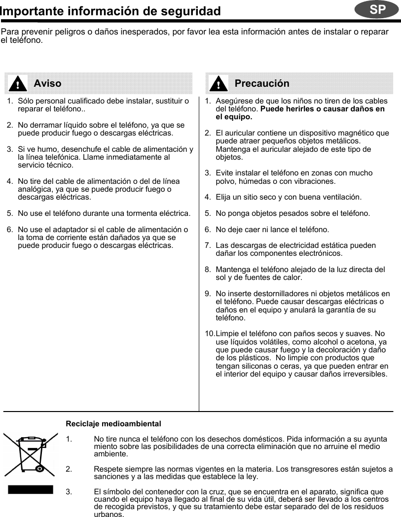 Importante información de seguridadPara prevenir peligros o daños inesperados, por favor lea esta información antes de instalar o reparar el teléfono. SP1. Sólo personal cualificado debe instalar, sustituir o reparar el teléfono..2. No derramar líquido sobre el teléfono, ya que se puede producir fuego o descargas eléctricas.3. Si ve humo, desenchufe el cable de alimentación y la línea telefónica. Llame inmediatamente al servicio técnico.4. No tire del cable de alimentación o del de línea analógica, ya que se puede producir fuego o descargas eléctricas.5. No use el teléfono durante una tormenta eléctrica.6. No use el adaptador si el cable de alimentación o la toma de corriente están dañados ya que se puede producir fuego o descargas eléctricas.1. Asegúrese de que los niños no tiren de los cables del teléfono. Puede herirles o causar daños en el equipo.2. El auricular contiene un dispositivo magnético que puede atraer pequeños objetos metálicos. Mantenga el auricular alejado de este tipo de objetos.3. Evite instalar el teléfono en zonas con mucho polvo, húmedas o con vibraciones.4. Elija un sitio seco y con buena ventilación.5. No ponga objetos pesados sobre el teléfono.6. No deje caer ni lance el teléfono.7. Las descargas de electricidad estática pueden dañar los componentes electrónicos.8. Mantenga el teléfono alejado de la luz directa del sol y de fuentes de calor.9. No inserte destornilladores ni objetos metálicos en el teléfono. Puede causar descargas eléctricas o daños en el equipo y anulará la garantía de su teléfono.10.Limpie el teléfono con paños secos y suaves. No use líquidos volátiles, como alcohol o acetona, ya que puede causar fuego y la decoloración y daño de los plásticos.  No limpie con productos que tengan siliconas o ceras, ya que pueden entrar en el interior del equipo y causar daños irreversibles.Reciclaje medioambiental1. No tire nunca el teléfono con los desechos domésticos. Pida información a su ayuntamiento sobre las posibilidades de una correcta eliminación que no arruine el medio ambiente.2.          Respete siempre las normas vigentes en la materia. Los transgresores están sujetos a sanciones y a las medidas que establece la ley.3. El símbolo del contenedor con la cruz, que se encuentra en el aparato, significa que cuando el equipo haya llegado al final de su vida útil, deberá ser llevado a los centros de recogida previstos, y que su tratamiento debe estar separado del de los residuos urbanos.Aviso Precaución