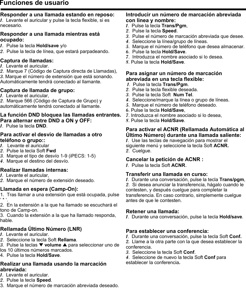 Responder a una llamada estando en reposo:1.  Levante el auricular y pulse la tecla flexible, si es necesario.Responder a una llamada mientras estáocupado:1.  Pulse la tecla Hold/save y/o2.  Pulse la tecla de línea, que estará parpadeando.Captura de llamadas:1.  Levante el auricular.2.  Marque 7 (Código de Captura directa de Llamadas),3. Marque el número de extensión que está sonando. Automáticamente tendrá conectado al llamante.Captura de llamada de grupo:1.  Levante el auricular,2.  Marque 566 (Código de Captura de Grupo) y automáticamente tendrá conectado al llamante.La función DND bloquea las llamadas entrantes. Para alternar entre DND a ON y OFF:1.  Pulse la tecla DND.Para activar el desvío de llamadas a otro teléfono o grupo::1.   Levante el auricular2.  Pulse la tecla Soft Fwd3.  Marque el tipo de desvío 1-9 (iPECS: 1-5)4.  Marque el destino del desvío.Realizar llamadas internas:1.  Levante el auricular,2.  Marque el número de extensión deseado.Llamada en espera (Camp-On):1.  Tras llamar a una extensión que está ocupada, pulse ‘* ‘.2.  En la extensión a la que ha llamado se escuchará el tono de Camp-on.3.  Cuando la extensión a la que ha llamado responda, hable.Rellamada Último Número (LNR) 1.  Levante el auricular.2.  Seleccione la tecla Soft Rellama.3.  Pulse la teclas ▼volume ▲para seleccionar uno de los 10 últimos números marcados.4.  Pulse la tecla Hold/Save.Realizar una llamada usando la marcación abreviada:1.  Levante el auricular.2.  Pulse la tecla Speed.3. Marque el número de marcación abreviada deseado.Funciones de usuarioIntroducir un número de marcación abreviada con línea y nombre:1.  Pulse la tecla Trans/Pgm,2.  Pulse la tecla Speed.3.  Pulse el número de marcación abreviada que desee.4.  Seleccione la línea/grupo de líneas.5.  Marque el número de teléfono que desea almacenar.6.  Pulse la tecla Hold/Save.7.  Introduzca el nombre asociado si lo desea.8. Pulse la tecla Hold/Save.Para asignar un número de marcación abreviada en una tecla flexible:1.  Pulse la tecla Trans/Pgm.2.  Pulse la tecla flexible deseada.3.  Pulse la tecla Soft Num Tel.4.  Seleccione/marque la línea o grupo de líneas.5.  Marque el número de teléfono deseado.6. Pulse la tecla Hold/Save,7. Introduzca el nombre asociado si lo desea,8. Pulse la tecla Hold/Save.Para activar el ACNR (Rellamada Automática al Último Número) durante una llamada saliente:1.  Use las teclas de navegación para mostrar el siguiente menú y seleccione la tecla Soft ACNR.2.  Cuelgue.Cancelar la petición de ACNR :1.  Pulse la tecla Soft ACNR.Transferir una llamada en curso:1.  Durante una conversación, pulse la tecla Trans/pgm,2.  Si desea anunciar la transferencia, hágalo cuando le contesten, y después cuelgue para completar la transferencia. En caso contrario, simplemente cuelgue antes de que le contesten.Retener una llamada:1.  Durante una conversación, pulse la tecla Hold/save.Para establecer una conferencia:1.  Durante una conversación, pulse la tecla Soft Conf.2. Llame a la otra parte con la que desea establecer la conferencia.3.  Seleccione la tecla Soft Conf.4.  Seleccione de nuevo la tecla Soft Conf para establecer la conferencia.