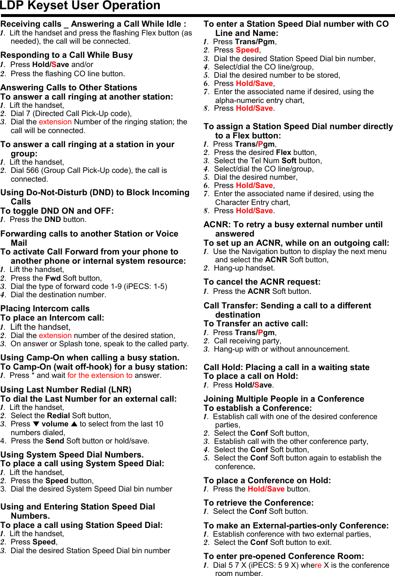 LDP Keyset User OperationReceiving calls _ Answering a Call While Idle :1.  Lift the handset and press the flashing Flex button (as needed), the call will be connected.Responding to a Call While Busy1.  Press Hold/Save and/or2.  Press the flashing CO line button.Answering Calls to Other StationsTo answer a call ringing at another station:1.  Lift the handset,2.  Dial 7 (Directed Call Pick-Up code),3.  Dial the extension Number of the ringing station; the call will be connected.To answer a call ringing at a station in your group:1.  Lift the handset,2.  Dial 566 (Group Call Pick-Up code), the call is connected.Using Do-Not-Disturb (DND) to Block Incoming CallsTo toggle DND ON and OFF:1.  Press the DND button.Forwarding calls to another Station or Voice MailTo activate Call Forward from your phone to another phone or internal system resource:1.  Lift the handset,2.  Press the Fwd Soft button,3.  Dial the type of forward code 1-9 (iPECS: 1-5)4.  Dial the destination number.Placing Intercom callsTo place an Intercom call:1.  Lift the handset,2.  Dial the extension number of the desired station,3.  On answer or Splash tone, speak to the called party.Using Camp-On when calling a busy station.To Camp-On (wait off-hook) for a busy station:1.  Press * and wait for the extension to answer.Using Last Number Redial (LNR) To dial the Last Number for an external call:1.  Lift the handset,2.  Select the Redial Soft button,3.  Press ▼volume ▲to select from the last 10 numbers dialed,4.  Press the Send Soft button or hold/save.Using System Speed Dial Numbers.To place a call using System Speed Dial:1.  Lift the handset,2.  Press the Speed button,3. Dial the desired System Speed Dial bin numberUsing and Entering Station Speed Dial Numbers.To place a call using Station Speed Dial:1.  Lift the handset,2.  Press Speed,3.  Dial the desired Station Speed Dial bin numberTo enter a Station Speed Dial number with CO Line and Name:1.  Press Trans/Pgm,2.  Press Speed,3.  Dial the desired Station Speed Dial bin number,4.  Select/dial the CO line/group,5.  Dial the desired number to be stored,6.  Press Hold/Save,7.  Enter the associated name if desired, using the alpha-numeric entry chart,8.  Press Hold/Save.To assign a Station Speed Dial number directly to a Flex button:1.  Press Trans/Pgm,2.  Press the desired Flex button,3.  Select the Tel Num Soft button,4.  Select/dial the CO line/group,5.  Dial the desired number,6.  Press Hold/Save,7.  Enter the associated name if desired, using the Character Entry chart,8.  Press Hold/Save.ACNR: To retry a busy external number until answeredTo set up an ACNR, while on an outgoing call:1.  Use the Navigation button to display the next menu and select the ACNR Soft button,2.  Hang-up handset.To cancel the ACNR request:1.  Press the ACNR Soft button.Call Transfer: Sending a call to a different destinationTo Transfer an active call:1.  Press Trans/Pgm,2.  Call receiving party,3.  Hang-up with or without announcement.Call Hold: Placing a call in a waiting state To place a call on Hold:1.  Press Hold/Save.Joining Multiple People in a ConferenceTo establish a Conference:1.  Establish call with one of the desired conference parties,2.  Select the Conf Soft button,3.  Establish call with the other conference party,4.  Select the Conf Soft button,5.  Select the Conf Soft button again to establish the conference.To place a Conference on Hold:1.  Press the Hold/Save button.To retrieve the Conference:1.  Select the Conf Soft button.To make an External-parties-only Conference:1.  Establish conference with two external parties,2.  Select the Conf Soft button to exit.To enter pre-opened Conference Room:1.  Dial 5 7 X (iPECS: 5 9 X) where X is the conference room number.