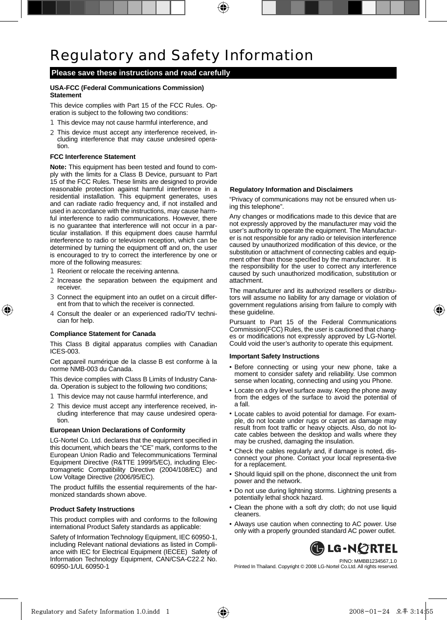      Regulatory Information and Disclaimers“Privacy of communications may not be ensured when us-ing this telephone”.Any changes or modiﬁcations made to this device that are not expressly approved by the manufacturer may void the user’s authority to operate the equipment. The Manufactur-er is not responsible for any radio or television interference caused by unauthorized modiﬁcation of this device, or the substitution or attachment of connecting cables and equip-ment other than those speciﬁed by the manufacturer.   It is the responsibility for the user to correct any interference caused by such unauthorized modiﬁcation, substitution or attachment. The manufacturer and its authorized resellers or distribu-tors will assume no liability for any damage or violation of government regulations arising from failure to comply with these guideline.Pursuant to Part 15 of the Federal Communications Commission(FCC) Rules, the user is cautioned that chang-es or modiﬁcations not expressly approved by LG-Nortel. Could void the user’s authority to operate this equipment.Important Safety InstructionsUSA-FCC (Federal Communications Commission) StatementThis device complies with Part 15 of the FCC Rules. Op-eration is subject to the following two conditions: FCC Interference StatementNote: This equipment has been tested and found to com-ply with the limits for a Class B Device, pursuant to Part 15 of the FCC Rules. These limits are designed to provide reasonable protection against harmful interference in a residential installation. This equipment generates, uses and can radiate radio frequency and, if not installed and used in accordance with the instructions, may cause harm-ful interference to radio communications. However, there is no guarantee that interference will not occur in a par-ticular installation. If this equipment does cause harmful interference to radio or television reception, which can be determined by turning the equipment off and on, the user is encouraged to try to correct the interference by one or more of the following measures:Compliance Statement for CanadaThis Class B digital apparatus complies with Canadian ICES-003.Cet appareil numérique de la classe B est conforme à la norme NMB-003 du Canada.This device complies with Class B Limits of Industry Cana-da. Operation is subject to the following two conditions; European Union Declarations of ConformityLG-Nortel Co. Ltd. declares that the equipment speciﬁed in this document, which bears the “CE” mark, conforms to the European Union Radio and Telecommunications Terminal Equipment Directive (R&amp;TTE 1999/5/EC), including Elec-tromagnetic Compatibility Directive (2004/108/EC) and Low Voltage Directive (2006/95/EC).The product fulﬁlls the essential requirements of the har-monized standards shown above.Product Safety Instructions This product complies with and conforms to the following international Product Safety standards as applicable:Safety of Information Technology Equipment, IEC 60950-1, including Relevant national deviations as listed in Compli-ance with IEC for Electrical Equipment (IECEE)  Safety of Information Technology Equipment, CAN/CSA-C22.2 No. 60950-1/UL 60950-1Regulatory and Safety InformationPlease save these instructions and read carefullyPrinted In Thailand. Copyright © 2008 LG-Nortel Co.Ltd. All rights reserved.P/NO: MMBB1234567,1.0 This device may not cause harmful interference, andThis device must accept any interference received, in-cluding interference that may cause undesired opera-tion.1 2 Reorient or relocate the receiving antenna.Increase the separation between the equipment and receiver.Connect the equipment into an outlet on a circuit differ-ent from that to which the receiver is connected.Consult the dealer or an experienced radio/TV techni-cian for help.1 2 3 4 This device may not cause harmful interference, and This device must accept any interference received, in-cluding interference that may cause undesired opera-tion.1 2 Before connecting or using your new phone, take a moment to consider safety and reliability. Use common sense when locating, connecting and using you Phone.Locate on a dry level surface away. Keep the phone away from the edges of the surface to avoid the potential of a fall.Locate cables to avoid potential for damage. For exam-ple, do not locate under rugs or carpet as damage may result from foot trafﬁc or heavy objects. Also, do not lo-cate cables between the desktop and walls where they may be crushed, damaging the insulation.Check the cables regularly and, if damage is noted, dis-connect your phone. Contact your local representa-tive for a replacement.Should liquid spill on the phone, disconnect the unit from power and the network.Do not use during lightning storms. Lightning presents a potentially lethal shock hazard.Clean the phone with a soft dry cloth; do not use liquid cleaners.Always use caution when connecting to AC power. Use only with a properly grounded standard AC power outlet.••••••••Regulatory and Safety Information 1.0.indd   1Regulatory and Safety Information 1.0.indd   1 2008-01-24   오후 3:14:552008-01-24   오후 3:14:55