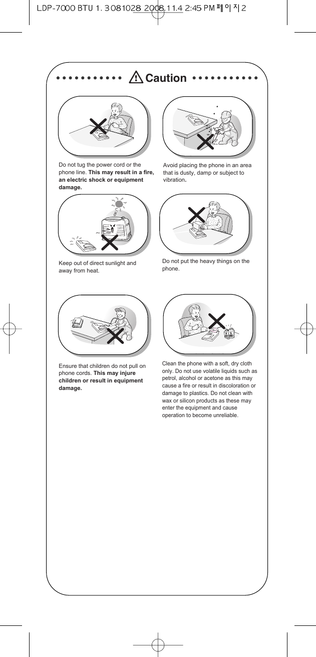 CautionDo not tug the power cord or thephone line. This may result in a fire,an electric shock or equipmentdamage.Avoid placing the phone in an areathat is dusty, damp or subject tovibration. Do not put the heavy things on thephone.Keep out of direct sunlight andaway from heat.Ensure that children do not pull onphone cords. This may injurechildren or result in equipmentdamage.Clean the phone with a soft, dry clothonly. Do not use volatile liquids such aspetrol, alcohol or acetone as this maycause a fire or result in discoloration ordamage to plastics. Do not clean withwax or silicon products as these mayenter the equipment and causeoperation to become unreliable.