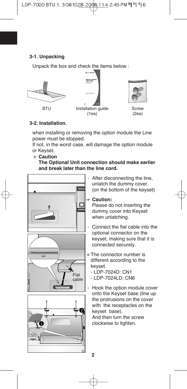 23-1. UnpackingUnpack the box and check the items below :3-2. Installation.when installing or removing the option module the Linepower must be stopped. If not, in the worst case, will damage the option moduleor Keyset. ſCaution The Optional Unit connection should make earlierand break later than the line cord. ŋAfter disconnecting the line,unlatch the dummy cover.(on the bottom of the keyset)ȵCaution:Please do not inserting thedummy cover into Keysetwhen unlatching.     ŋConnect the flat cable into theoptional connector on thekeyset, making sure that it isconnected securely.ſThe connector number isdifferent according to thekeyset.- LDP-7024D: CN1- LDP-7024LD: CN6ŋHook the option module coveronto the Keyset base (line upthe protrusions on the coverwith  the receptacles on thekeyset  base).And then turn the screwclockwise to tighten.BTU Installation guide(1ea)Screw(2ea)21Flatcable