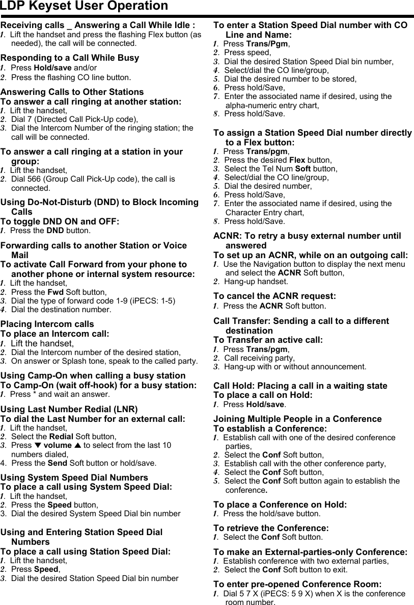 LDP Keyset User OperationReceiving calls _ Answering a Call While Idle :1.  Lift the handset and press the flashing Flex button (as needed), the call will be connected.Responding to a Call While Busy1.  Press Hold/save and/or2.  Press the flashing CO line button.Answering Calls to Other StationsTo answer a call ringing at another station:1.  Lift the handset,2.  Dial 7 (Directed Call Pick-Up code),3.  Dial the Intercom Number of the ringing station; the call will be connected.To answer a call ringing at a station in your group:1.  Lift the handset,2.  Dial 566 (Group Call Pick-Up code), the call is connected.Using Do-Not-Disturb (DND) to Block Incoming CallsTo toggle DND ON and OFF:1.  Press the DND button.Forwarding calls to another Station or Voice MailTo activate Call Forward from your phone to another phone or internal system resource:1.  Lift the handset,2.  Press the Fwd Soft button,3.  Dial the type of forward code 1-9 (iPECS: 1-5)4.  Dial the destination number.Placing Intercom callsTo place an Intercom call:1.  Lift the handset,2.  Dial the Intercom number of the desired station,3.  On answer or Splash tone, speak to the called party.Using Camp-On when calling a busy station To Camp-On (wait off-hook) for a busy station:1.  Press * and wait an answer.Using Last Number Redial (LNR) To dial the Last Number for an external call:1.  Lift the handset,2.  Select the Redial Soft button,3.  Press ▼volume ▲to select from the last 10 numbers dialed,4.  Press the Send Soft button or hold/save.Using System Speed Dial NumbersTo place a call using System Speed Dial:1.  Lift the handset,2.  Press the Speed button,3. Dial the desired System Speed Dial bin numberUsing and Entering Station Speed Dial NumbersTo place a call using Station Speed Dial:1.  Lift the handset,2.  Press Speed,3.  Dial the desired Station Speed Dial bin numberTo enter a Station Speed Dial number with CO Line and Name:1.  Press Trans/Pgm,2.  Press speed,3.  Dial the desired Station Speed Dial bin number,4.  Select/dial the CO line/group,5.  Dial the desired number to be stored,6.  Press hold/Save,7.  Enter the associated name if desired, using the alpha-numeric entry chart,8.  Press hold/Save.To assign a Station Speed Dial number directly to a Flex button:1.  Press Trans/pgm,2.  Press the desired Flex button,3.  Select the Tel Num Soft button,4.  Select/dial the CO line/group,5.  Dial the desired number,6.  Press hold/Save,7.  Enter the associated name if desired, using the Character Entry chart,8.  Press hold/Save.ACNR: To retry a busy external number until answeredTo set up an ACNR, while on an outgoing call:1.  Use the Navigation button to display the next menu and select the ACNR Soft button,2.  Hang-up handset.To cancel the ACNR request:1.  Press the ACNR Soft button.Call Transfer: Sending a call to a different destinationTo Transfer an active call:1.  Press Trans/pgm,2.  Call receiving party,3.  Hang-up with or without announcement.Call Hold: Placing a call in a waiting state To place a call on Hold:1.  Press Hold/save.Joining Multiple People in a ConferenceTo establish a Conference:1.  Establish call with one of the desired conference parties,2.  Select the Conf Soft button,3.  Establish call with the other conference party,4.  Select the Conf Soft button,5.  Select the Conf Soft button again to establish the conference.To place a Conference on Hold:1.  Press the hold/save button.To retrieve the Conference:1.  Select the Conf Soft button.To make an External-parties-only Conference:1.  Establish conference with two external parties,2.  Select the Conf Soft button to exit.To enter pre-opened Conference Room:1.  Dial 5 7 X (iPECS: 5 9 X) when X is the conference room number.