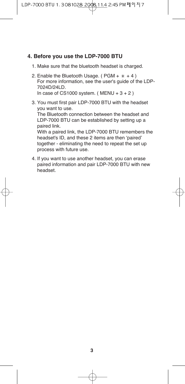 34. Before you use the LDP-7000 BTU1. Make sure that the bluetooth headset is charged.2. Enable the Bluetooth Usage. ( PGM + Ҭ+ 4 )For more information, see the user&apos;s guide of the LDP-7024D/24LD.In case of CS1000 system. ( MENU + 3 + 2 )3. You must first pair LDP-7000 BTU with the headsetyou want to use.  The Bluetooth connection between the headset andLDP-7000 BTU can be established by setting up apaired link.With a paired link, the LDP-7000 BTU remembers theheadset&apos;s ID, and these 2 items are then ‘paired’together - eliminating the need to repeat the set upprocess with future use.4. If you want to use another headset, you can erasepaired information and pair LDP-7000 BTU with newheadset. 