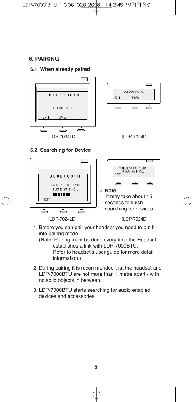 56. PAIRING6.1  When already paired6.2  Searching for Device 1. Before you can pair your headset you need to put itinto pairing mode.(Note: Pairing must be done every time the Headsetestablishes a link with LDP-7000BTU.Refer to headset’s user guide for more detailinformation.)2. During pairing it is recommended that the headset andLDP-7000BTU are not more than 1 metre apart - withno solid objects in between.3. LDP-7000BTU starts searching for audio enableddevices and accessories. [LDP-7024LD] [LDP-7024D][LDP-7024LD] [LDP-7024D]ſNote.it may take about 15seconds to finishsearching for devices.