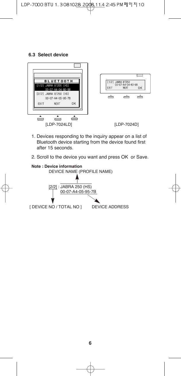 66.3  Select device1. Devices responding to the inquiry appear on a list ofBluetooth device starting from the device found firstafter 15 seconds. 2. Scroll to the device you want and press OK  or Save.Note : Device informationDEVICE NAME (PROFILE NAME)[2/2] : JABRA 250 (HS)00-07-A4-05-95-7B[ DEVICE NO / TOTAL NO ] DEVICE ADDRESS[LDP-7024LD] [LDP-7024D]