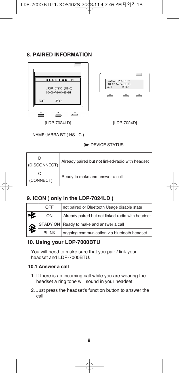 98. PAIRED INFORMATIONNAME:JABRA BT ( HS - C )DEVICE STATUSD(DISCONNECT) Already paired but not linked-radio with headsetC(CONNECT) Ready to make and answer a call9. ICON ( only in the LDP-7024LD )OFF not paired or Bluetooth Usage disable stateON Already paired but not linked-radio with headsetSTADY ON Ready to make and answer a callBLINK ongoing communication via bluetooth headset10. Using your LDP-7000BTU You will need to make sure that you pair / link yourheadset and LDP-7000BTU.10.1 Answer a call1. If there is an incoming call while you are wearing theheadset a ring tone will sound in your headset. 2. Just press the headset&apos;s function button to answer thecall. [LDP-7024LD] [LDP-7024D]