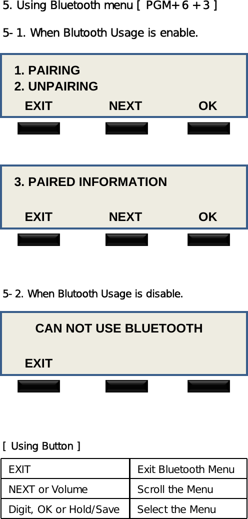 5. Using Bluetooth menu [ PGM+ 6 + 3 ]5-1. When Blutooth Usage is enable.1. PAIRING2. UNPAIRINGEXIT                NEXT                OK3. PAIRED INFORMATIONEXIT                NEXT                OK5-2. When Blutooth Usage is disable.CAN NOT USE BLUETOOTHEXITEXIT Exit Bluetooth MenuNEXT or Volume Scroll the MenuDigit, OK or Hold/Save Select the Menu[ Using Button ]