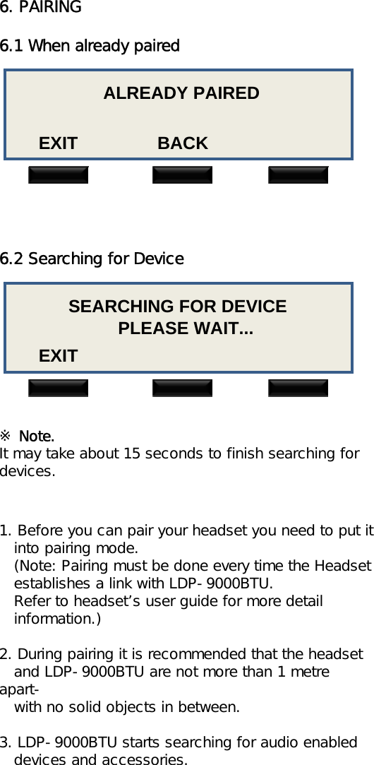 6. PAIRING6.1 When already pairedALREADY PAIREDEXIT                BACK6.2 Searching for Device1. Before you can pair your headset you need to put itinto pairing mode.(Note: Pairing must be done every time the Headsetestablishes a link with LDP-9000BTU.Refer to headset’s user guide for more detailinformation.)2. During pairing it is recommended that the headset   and LDP-9000BTU are not more than 1 metre apart-with no solid objects in between.3. LDP-9000BTU starts searching for audio enableddevices and accessories.SEARCHING FOR DEVICEPLEASE WAIT...EXIT※Note.It may take about 15 seconds to finish searching for devices.