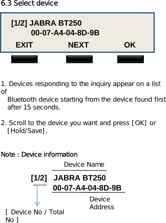 6.3 Select device[1/2] JABRA BT25000-07-A4-04-8D-9BEXIT                NEXT                OK1. Devices responding to the inquiry appear on a list ofBluetooth device starting from the device found firstafter 15 seconds.2. Scroll to the device you want and press [OK] or[Hold/Save].Note : Device information[1/2]   JABRA BT25000-07-A4-04-8D-9BDevice NameDevice Address[ Device No / Total No ]