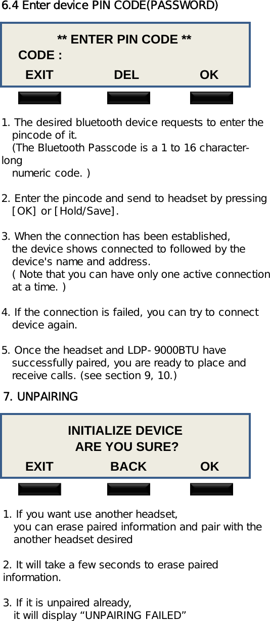 6.4 Enter device PIN CODE(PASSWORD)** ENTER PIN CODE **CODE :EXIT                 DEL                 OK1. The desired bluetooth device requests to enter thepincode of it.(The Bluetooth Passcode is a 1 to 16 character-longnumeric code. )2. Enter the pincode and send to headset by pressing[OK] or [Hold/Save].3. When the connection has been established,the device shows connected to followed by the  device&apos;s name and address.( Note that you can have only one active connection at a time. )4. If the connection is failed, you can try to connectdevice again.5. Once the headset and LDP-9000BTU have   successfully paired, you are ready to place and receive calls. (see section 9, 10.)7. UNPAIRINGINITIALIZE DEVICEARE YOU SURE?EXIT                BACK               OK1. If you want use another headset,you can erase paired information and pair with the another headset desired2. It will take a few seconds to erase paired information.3. If it is unpaired already,it will display “UNPAIRING FAILED”