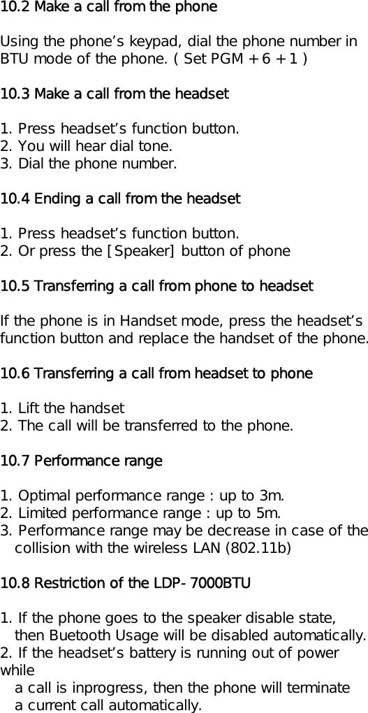 10.2 Make a call from the phoneUsing the phone’s keypad, dial the phone number inBTU mode of the phone. ( Set PGM + 6 + 1 )10.3 Make a call from the headset1. Press headset’s function button.2. You will hear dial tone.3. Dial the phone number.10.4 Ending a call from the headset1. Press headset’s function button.2. Or press the [Speaker] button of phone10.5 Transferring a call from phone to headsetIf the phone is in Handset mode, press the headset’sfunction button and replace the handset of the phone.10.6 Transferring a call from headset to phone1. Lift the handset2. The call will be transferred to the phone.10.7 Performance range1. Optimal performance range : up to 3m.2. Limited performance range : up to 5m.3. Performance range may be decrease in case of thecollision with the wireless LAN (802.11b)10.8 Restriction of the LDP-7000BTU1. If the phone goes to the speaker disable state,then Buetooth Usage will be disabled automatically.2. If the headset’s battery is running out of power while  a call is inprogress, then the phone will terminatea current call automatically.