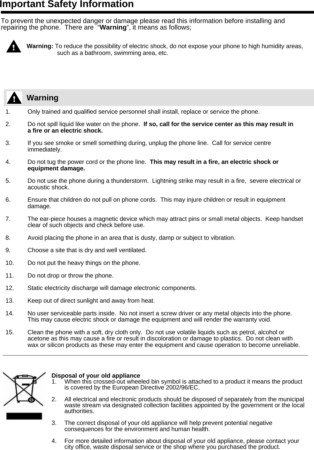 Important Safety InformationTo prevent the unexpected danger or damage please read this information before installing and repairing the phone.  There are  “Warning”, it means as follows;Warning: To reduce the possibility of electric shock, do not expose your phone to high humidity areas,    such as a bathroom, swimming area, etc.1. Only trained and qualified service personnel shall install, replace or service the phone.2. Do not spill liquid like water on the phone.  If so, call for the service center as this may result ina fire or an electric shock.  3. If you see smoke or smell something during, unplug the phone line.  Call for service centre immediately.4. Do not tug the power cord or the phone line.  This may result in a fire, an electric shock or equipment damage.5. Do not use the phone during a thunderstorm.  Lightning strike may result in a fire,  severe electrical or acoustic shock.6. Ensure that children do not pull on phone cords.  This may injure children or result in equipment damage.7. The ear-piece houses a magnetic device which may attract pins or small metal objects.  Keep handset clear of such objects and check before use.8. Avoid placing the phone in an area that is dusty, damp or subject to vibration.9. Choose a site that is dry and well ventilated.10. Do not put the heavy things on the phone.11. Do not drop or throw the phone.12. Static electricity discharge will damage electronic components.13. Keep out of direct sunlight and away from heat.14. No user serviceable parts inside.  No not insert a screw driver or any metal objects into the phone.  This may cause electric shock or damage the equipment and will render the warranty void.15. Clean the phone with a soft, dry cloth only.  Do not use volatile liquids such as petrol, alcohol or acetone as this may cause a fire or result in discoloration or damage to plastics.  Do not clean with wax or silicon products as these may enter the equipment and cause operation to become unreliable.Disposal of your old appliance1. When this crossed-out wheeled bin symbol is attached to a product it means the product is covered by the European Directive 2002/96/EC.2. All electrical and electronic products should be disposed of separately from the municipal waste stream via designated collection facilities appointed by the government or the local authorities.3. The correct disposal of your old appliance will help prevent potential negative consequences for the environment and human health.4. For more detailed information about disposal of your old appliance, please contact your city office, waste disposal service or the shop where you purchased the product.Warning