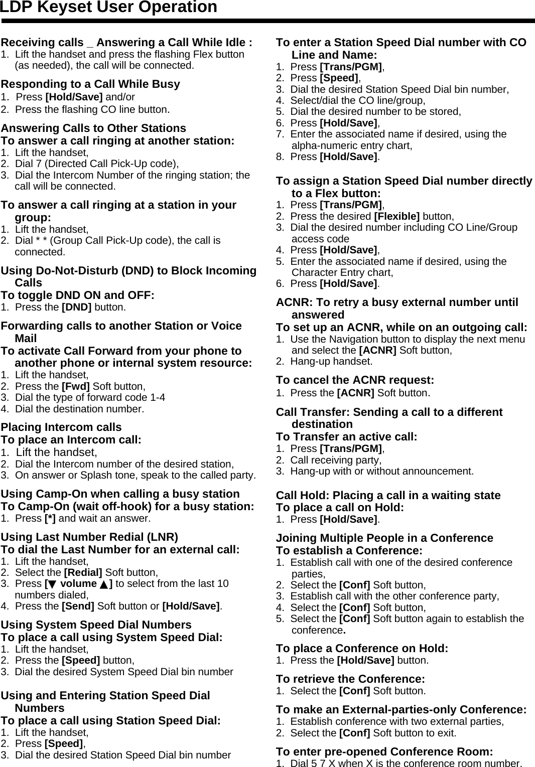 Receiving calls _ Answering a Call While Idle :1.  Lift the handset and press the flashing Flex button (as needed), the call will be connected.Responding to a Call While Busy1.  Press [Hold/Save] and/or2.  Press the flashing CO line button.Answering Calls to Other StationsTo answer a call ringing at another station:1.  Lift the handset,2.  Dial 7 (Directed Call Pick-Up code),3.  Dial the Intercom Number of the ringing station; the call will be connected.To answer a call ringing at a station in your group:1.  Lift the handset,2.  Dial * * (Group Call Pick-Up code), the call is connected.Using Do-Not-Disturb (DND) to Block Incoming CallsTo toggle DND ON and OFF:1.  Press the [DND] button.Forwarding calls to another Station or Voice MailTo activate Call Forward from your phone to another phone or internal system resource:1.  Lift the handset,2.  Press the [Fwd] Soft button,3.  Dial the type of forward code 1-44.  Dial the destination number.Placing Intercom callsTo place an Intercom call:1.  Lift the handset,2.  Dial the Intercom number of the desired station,3.  On answer or Splash tone, speak to the called party.Using Camp-On when calling a busy station To Camp-On (wait off-hook) for a busy station:1.  Press [*] and wait an answer.Using Last Number Redial (LNR) To dial the Last Number for an external call:1.  Lift the handset,2.  Select the [Redial] Soft button,3.  Press [▼volume ▲]to select from the last 10 numbers dialed,4.  Press the [Send] Soft button or [Hold/Save].Using System Speed Dial NumbersTo place a call using System Speed Dial:1.  Lift the handset,2.  Press the [Speed] button,3. Dial the desired System Speed Dial bin numberUsing and Entering Station Speed Dial NumbersTo place a call using Station Speed Dial:1.  Lift the handset,2.  Press [Speed],3.  Dial the desired Station Speed Dial bin numberLDP Keyset User OperationTo enter a Station Speed Dial number with CO Line and Name:1.  Press [Trans/PGM],2.  Press [Speed],3.  Dial the desired Station Speed Dial bin number,4.  Select/dial the CO line/group,5.  Dial the desired number to be stored,6.  Press [Hold/Save],7.  Enter the associated name if desired, using the alpha-numeric entry chart,8.  Press [Hold/Save].To assign a Station Speed Dial number directly to a Flex button:1.  Press [Trans/PGM],2.  Press the desired [Flexible] button,3.  Dial the desired number including CO Line/Group access code4.  Press [Hold/Save],5.  Enter the associated name if desired, using the Character Entry chart,6.  Press [Hold/Save].ACNR: To retry a busy external number until answeredTo set up an ACNR, while on an outgoing call:1.  Use the Navigation button to display the next menu and select the [ACNR] Soft button,2.  Hang-up handset.To cancel the ACNR request:1.  Press the [ACNR] Soft button.Call Transfer: Sending a call to a different destinationTo Transfer an active call:1.  Press [Trans/PGM],2.  Call receiving party,3.  Hang-up with or without announcement.Call Hold: Placing a call in a waiting state To place a call on Hold:1.  Press [Hold/Save].Joining Multiple People in a ConferenceTo establish a Conference:1.  Establish call with one of the desired conference parties,2.  Select the [Conf] Soft button,3.  Establish call with the other conference party,4.  Select the [Conf] Soft button,5.  Select the [Conf] Soft button again to establish the conference.To place a Conference on Hold:1.  Press the [Hold/Save] button.To retrieve the Conference:1.  Select the [Conf] Soft button.To make an External-parties-only Conference:1.  Establish conference with two external parties,2.  Select the [Conf] Soft button to exit.To enter pre-opened Conference Room:1.  Dial 5 7 X when X is the conference room number.
