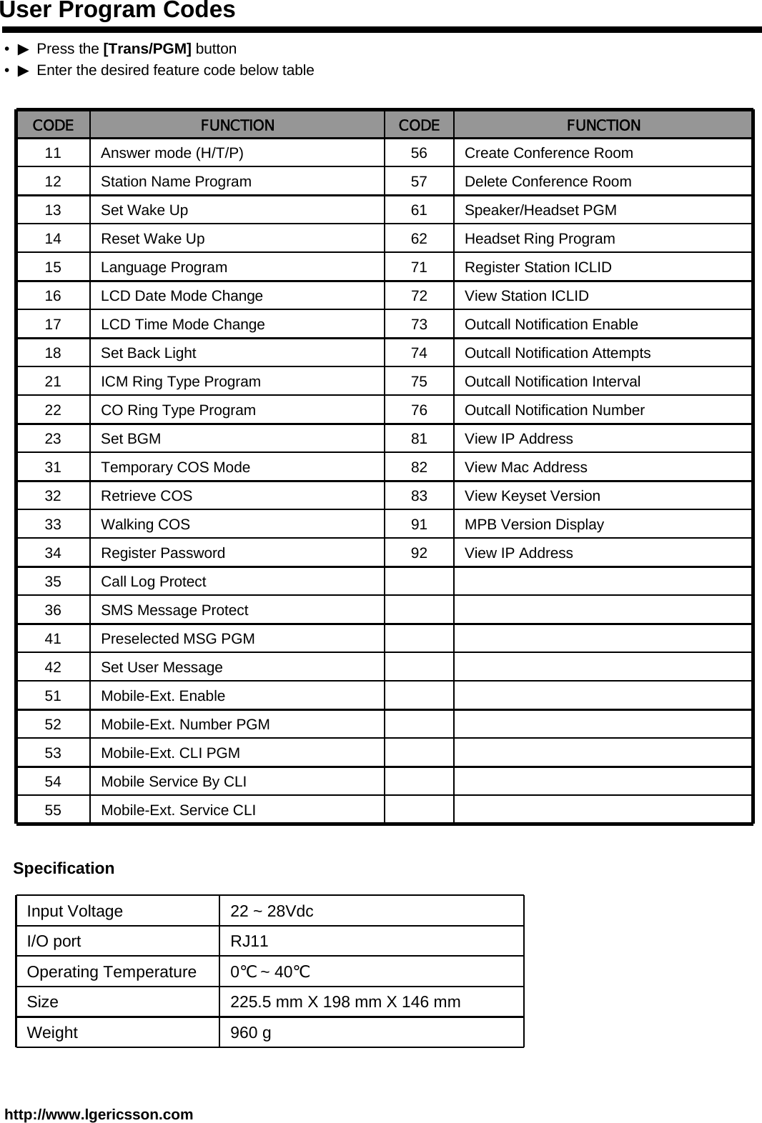 User Program Codeshttp://www.lgericsson.com•▶Press the [Trans/PGM] button •▶Enter the desired feature code below table CODE FUNCTION CODE FUNCTION11 Answer mode (H/T/P) 56 Create Conference Room12 Station Name Program 57 Delete Conference Room13 Set Wake Up 61 Speaker/Headset PGM14 Reset Wake Up 62 Headset Ring Program15 Language Program 71 Register Station ICLID16 LCD Date Mode Change 72 View Station ICLID17 LCD Time Mode Change 73 Outcall Notification Enable18 Set Back Light 74 Outcall Notification Attempts21 ICM Ring Type Program 75 Outcall Notification Interval22 CO Ring Type Program 76 Outcall Notification Number23 Set BGM 81 View IP Address31 Temporary COS Mode 82 View Mac Address32 Retrieve COS 83 View Keyset Version33 Walking COS 91 MPB Version Display34 Register Password 92 View IP Address35 Call Log Protect36 SMS Message Protect41 Preselected MSG PGM42 Set User Message51 Mobile-Ext. Enable52 Mobile-Ext. Number PGM53 Mobile-Ext. CLI PGM54 Mobile Service By CLI55 Mobile-Ext. Service CLISpecificationInput Voltage 22 ~ 28VdcI/O port RJ11Operating Temperature 0℃~ 40℃Size 225.5 mm X 198 mm X 146 mmWeight 960 g